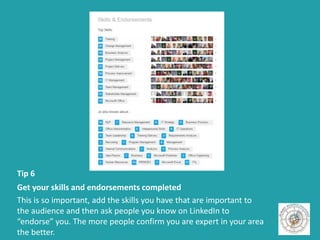 Tip 6
Get your skills and endorsements completed
This is so important, add the skills you have that are important to
the audience and then ask people you know on LinkedIn to
“endorse” you. The more people confirm you are expert in your area
the better.
 