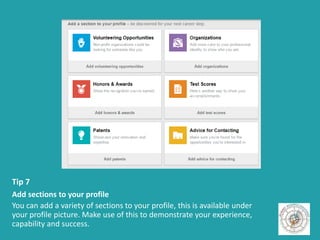Tip 7
Add sections to your profile
You can add a variety of sections to your profile, this is available under
your profile picture. Make use of this to demonstrate your experience,
capability and success.
 