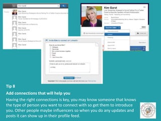Tip 8
Add connections that will help you
Having the right connections is key, you may know someone that knows
the type of person you want to connect with so get them to introduce
you. Other people maybe influencers so when you do any updates and
posts it can show up in their profile feed.
 
