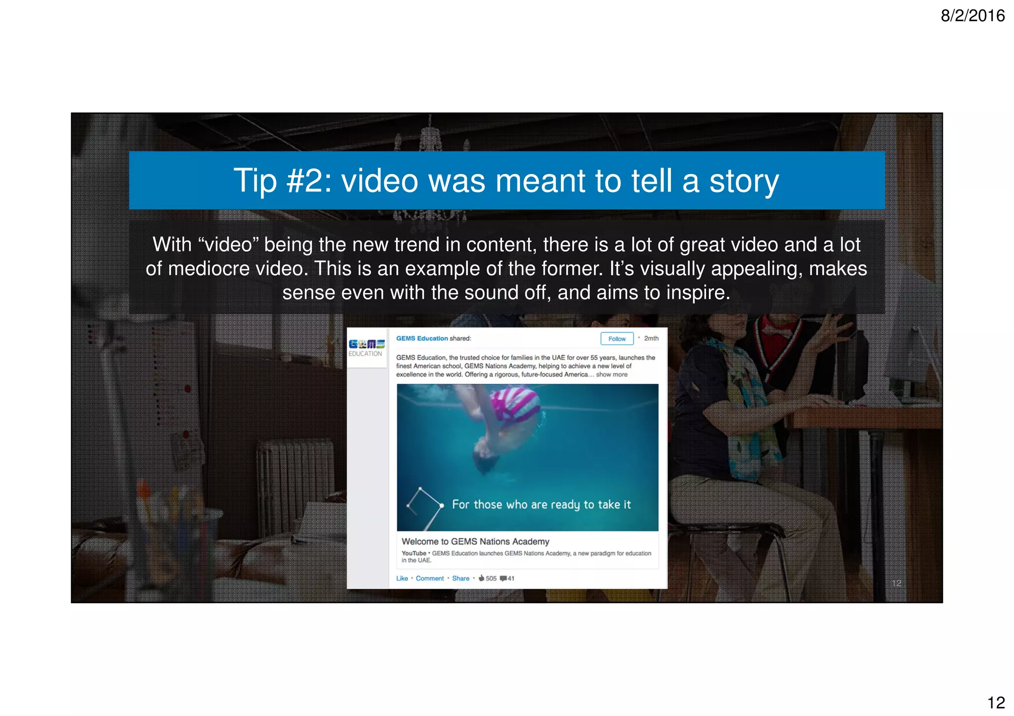 8/2/2016
12
12
Tip #2: video was meant to tell a story
With “video” being the new trend in content, there is a lot of great video and a lot
of mediocre video. This is an example of the former. It’s visually appealing, makes
sense even with the sound off, and aims to inspire.
 