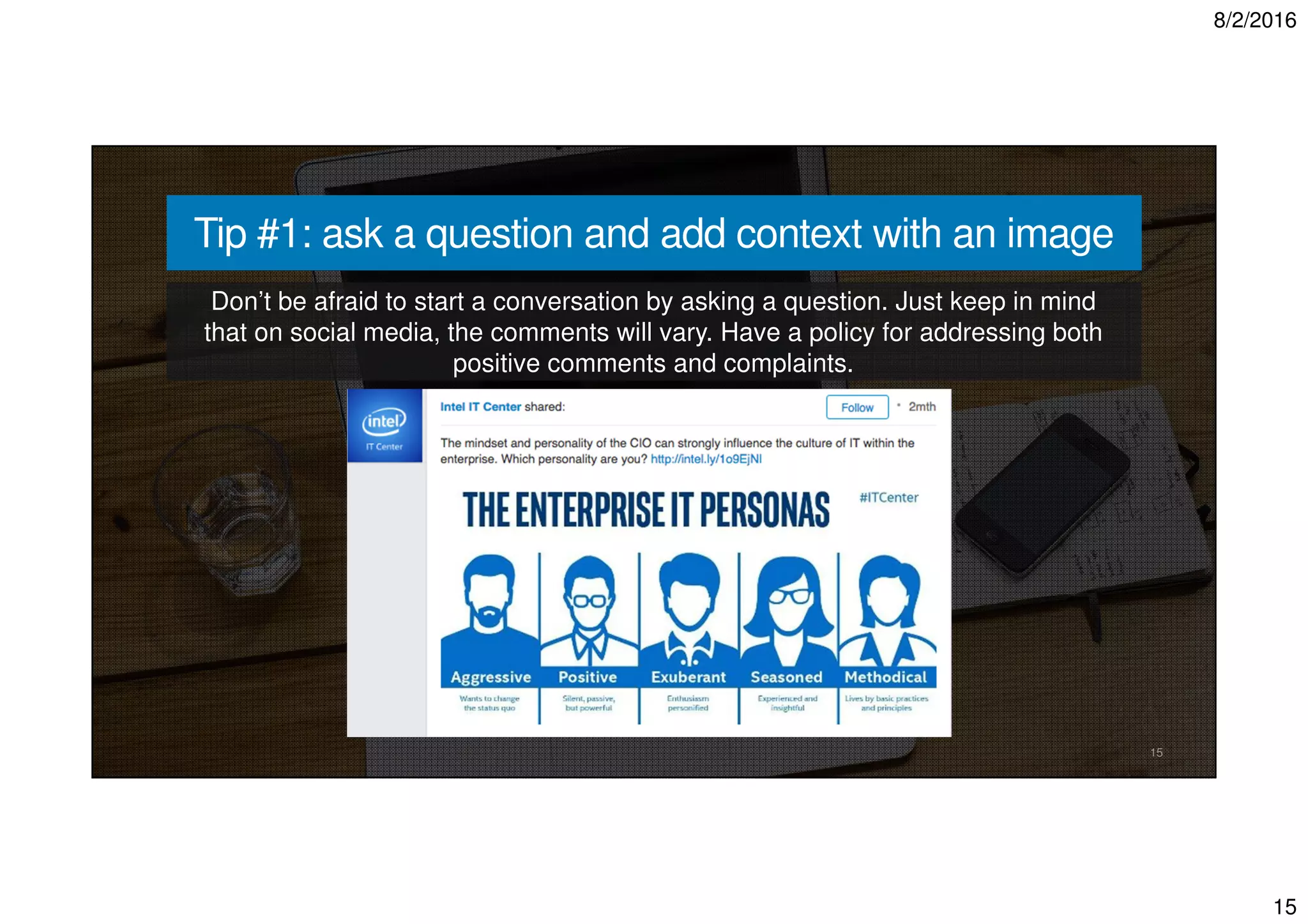 8/2/2016
15
15
Tip #1: ask a question and add context with an image
Don’t be afraid to start a conversation by asking a question. Just keep in mind
that on social media, the comments will vary. Have a policy for addressing both
positive comments and complaints.
 