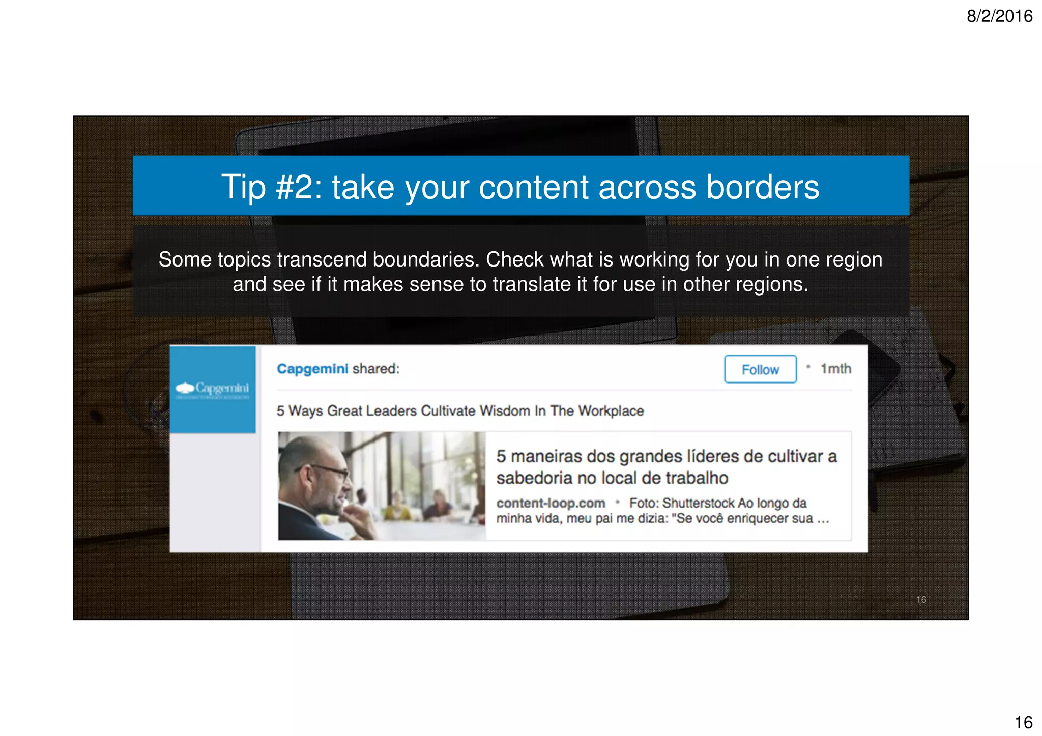 8/2/2016
16
16
Tip #2: take your content across borders
Some topics transcend boundaries. Check what is working for you in one region
and see if it makes sense to translate it for use in other regions.
 