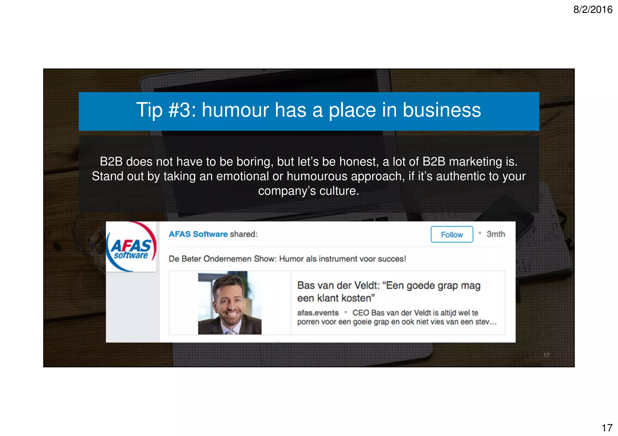 8/2/2016
17
B2B does not have to be boring, but let’s be honest, a lot of B2B marketing is.
Stand out by taking an emotional or humourous approach, if it’s authentic to your
company’s culture.
17
Tip #3: humour has a place in business
 