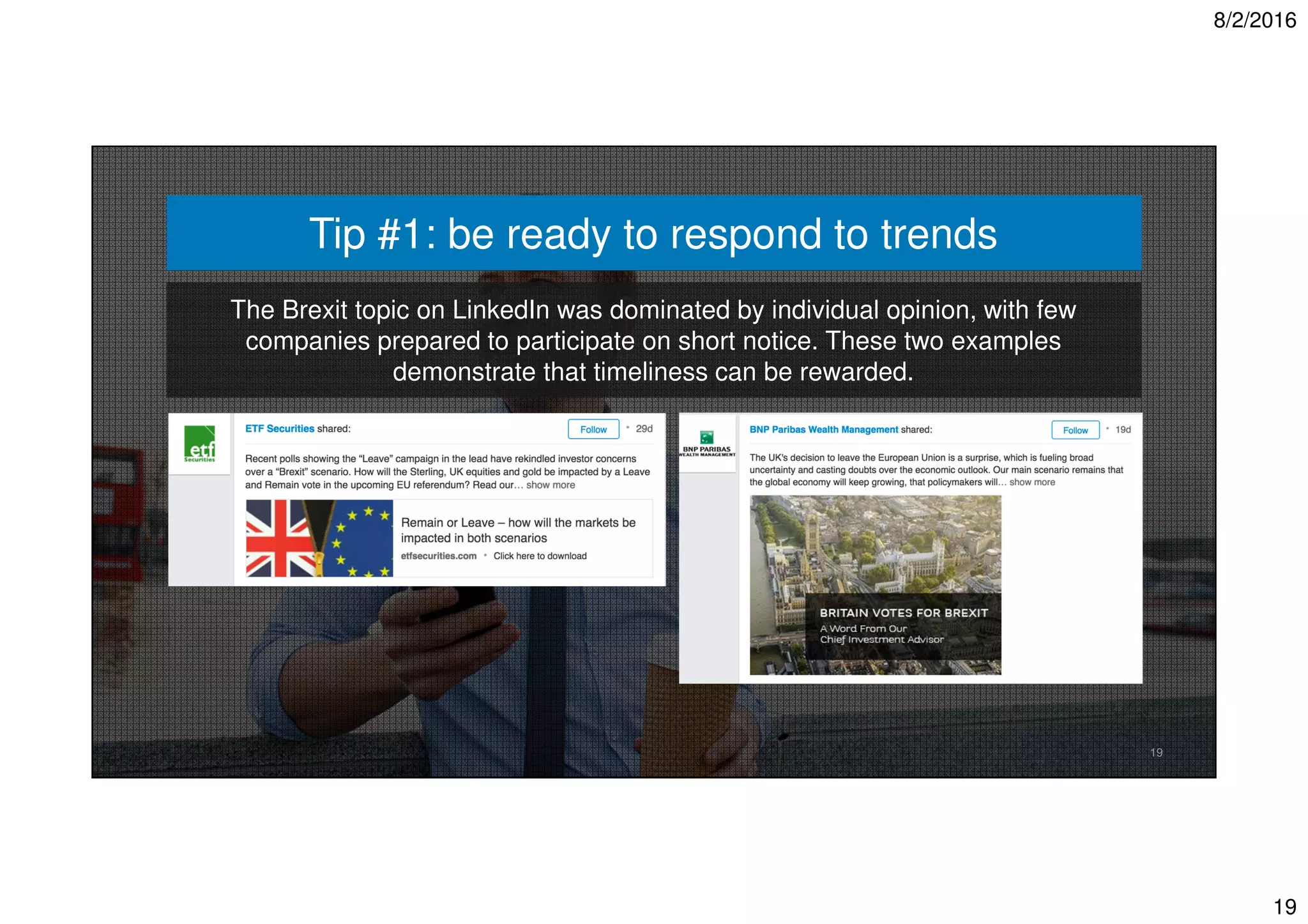 8/2/2016
19
19
Tip #1: be ready to respond to trends
The Brexit topic on LinkedIn was dominated by individual opinion, with few
companies prepared to participate on short notice. These two examples
demonstrate that timeliness can be rewarded.
 