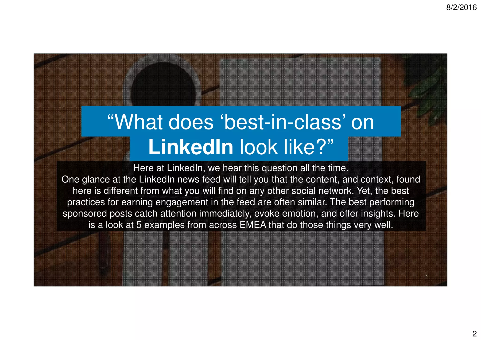 8/2/2016
2
2
“What does ‘best-in-class’ on
LinkedIn look like?”
Here at LinkedIn, we hear this question all the time.
One glance at the LinkedIn news feed will tell you that the content, and context, found
here is different from what you will find on any other social network. Yet, the best
practices for earning engagement in the feed are often similar. The best performing
sponsored posts catch attention immediately, evoke emotion, and offer insights. Here
is a look at 5 examples from across EMEA that do those things very well.
 