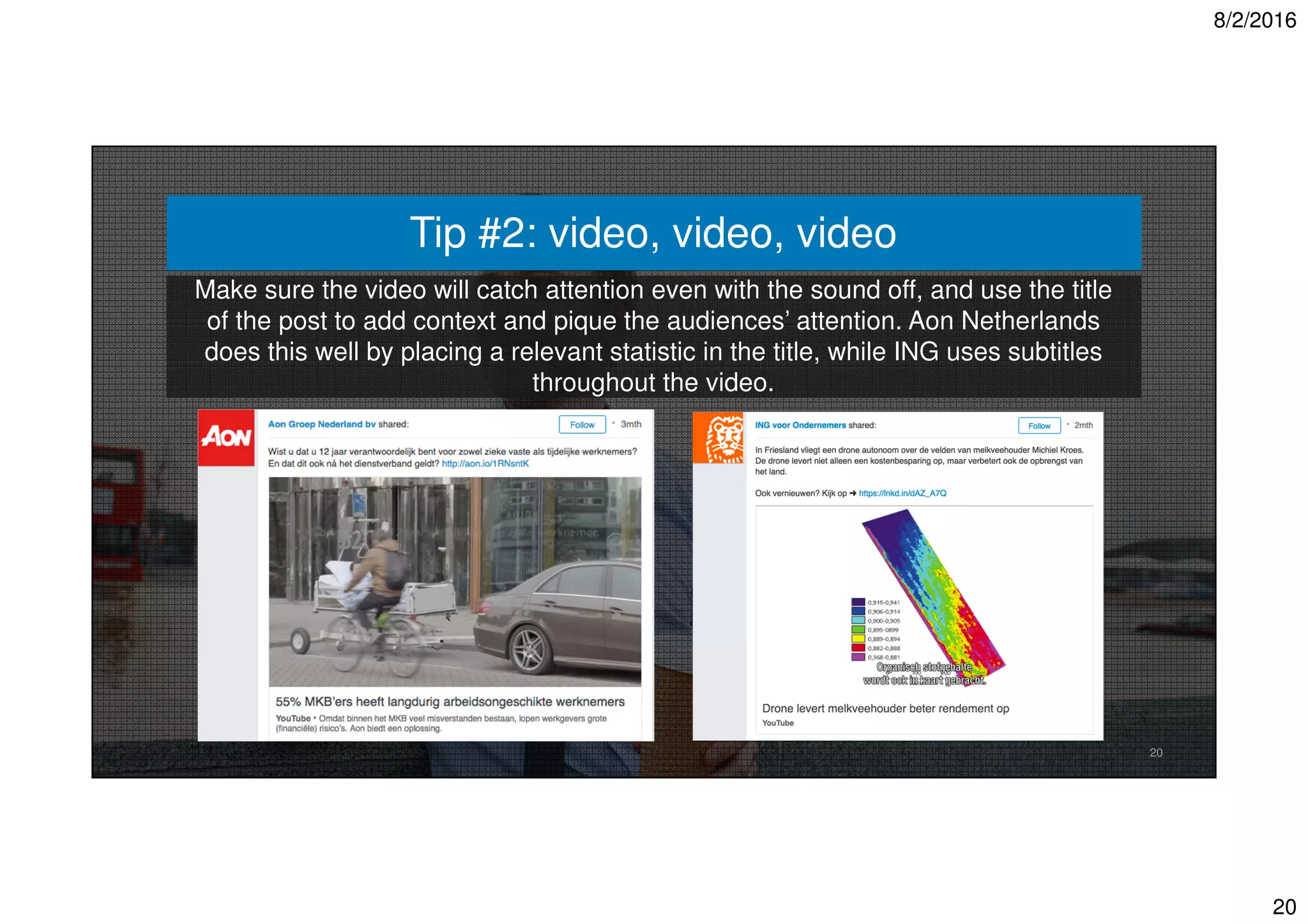 8/2/2016
20
20
Make sure the video will catch attention even with the sound off, and use the title
of the post to add context and pique the audiences’ attention. Aon Netherlands
does this well by placing a relevant statistic in the title, while ING uses subtitles
throughout the video.
Tip #2: video, video, video
 