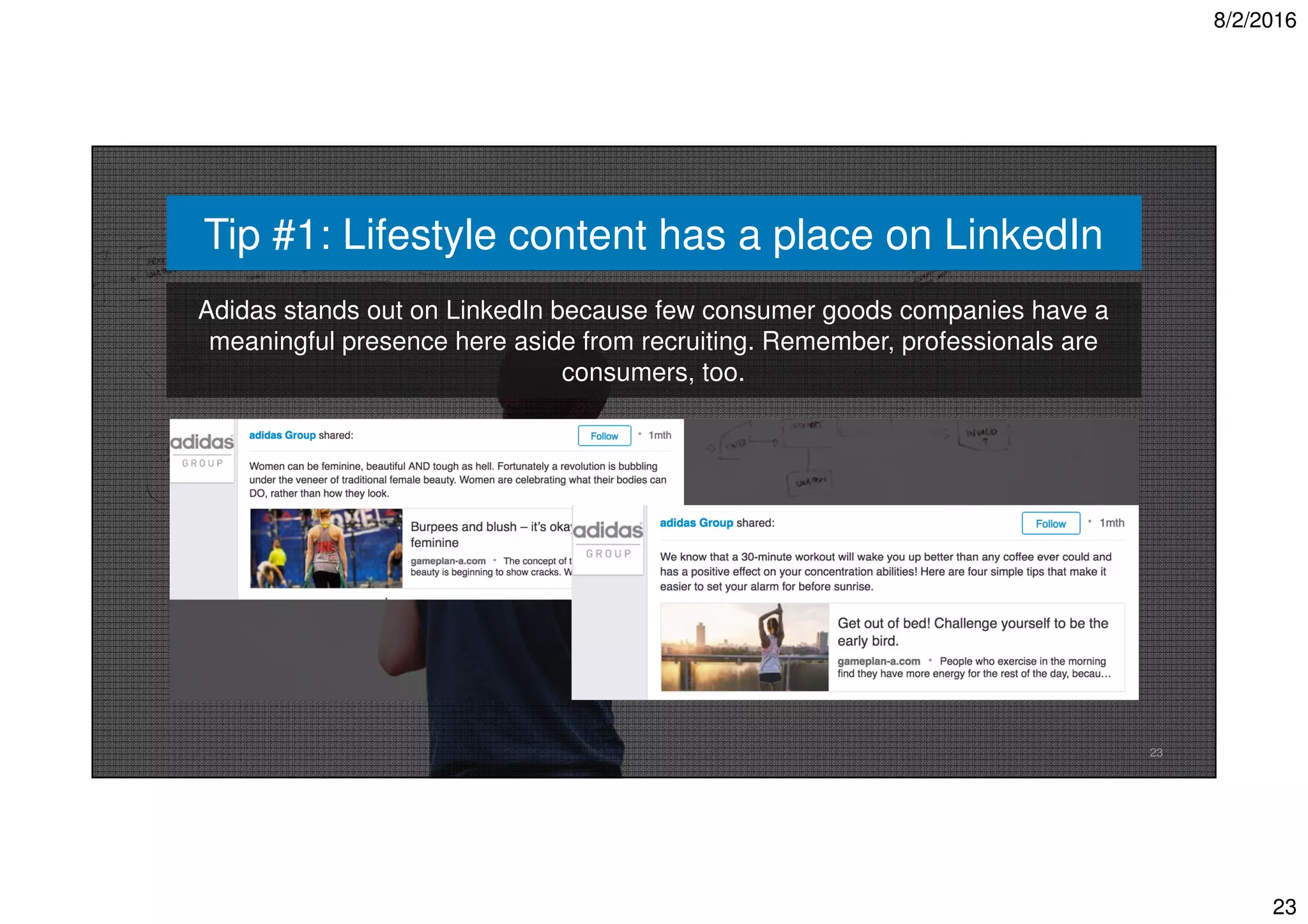 8/2/2016
23
23
Tip #1: Lifestyle content has a place on LinkedIn
Adidas stands out on LinkedIn because few consumer goods companies have a
meaningful presence here aside from recruiting. Remember, professionals are
consumers, too.
 