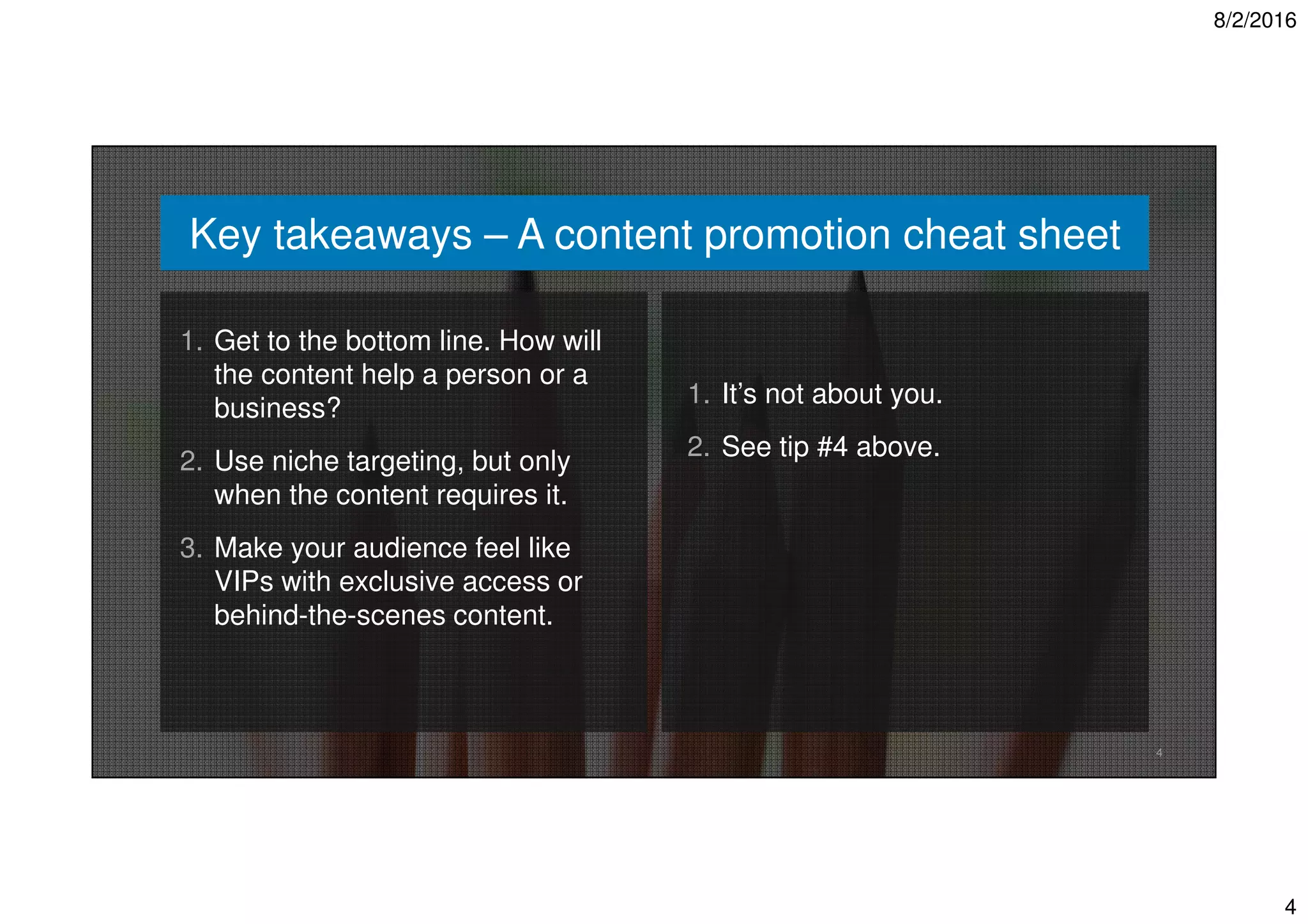 8/2/2016
4
4
Key takeaways – A content promotion cheat sheet
1. Get to the bottom line. How will
the content help a person or a
business?
2. Use niche targeting, but only
when the content requires it.
3. Make your audience feel like
VIPs with exclusive access or
behind-the-scenes content.
1. It’s not about you.
2. See tip #4 above.
 