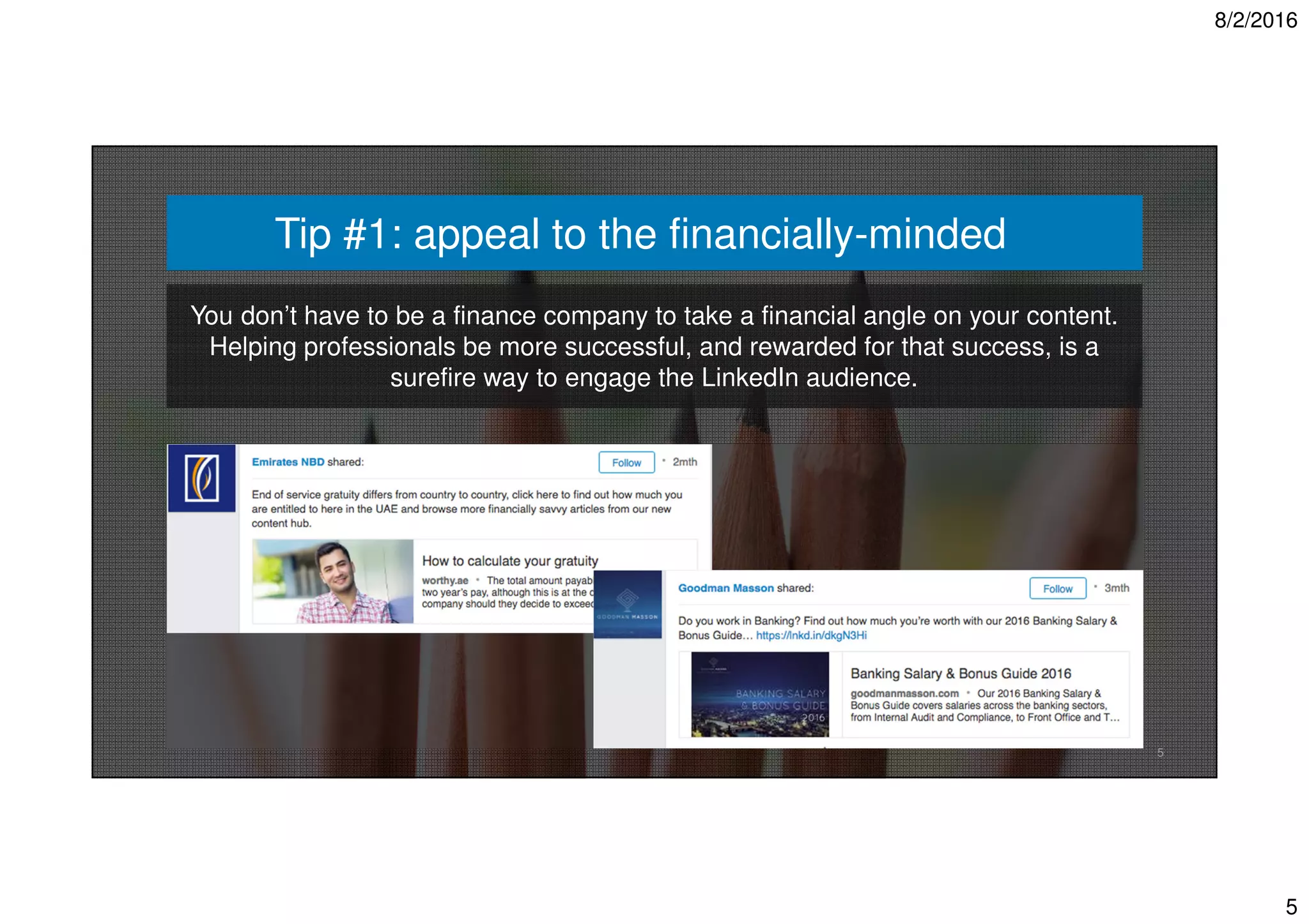 8/2/2016
5
5
Tip #1: appeal to the financially-minded
You don’t have to be a finance company to take a financial angle on your content.
Helping professionals be more successful, and rewarded for that success, is a
surefire way to engage the LinkedIn audience.
 