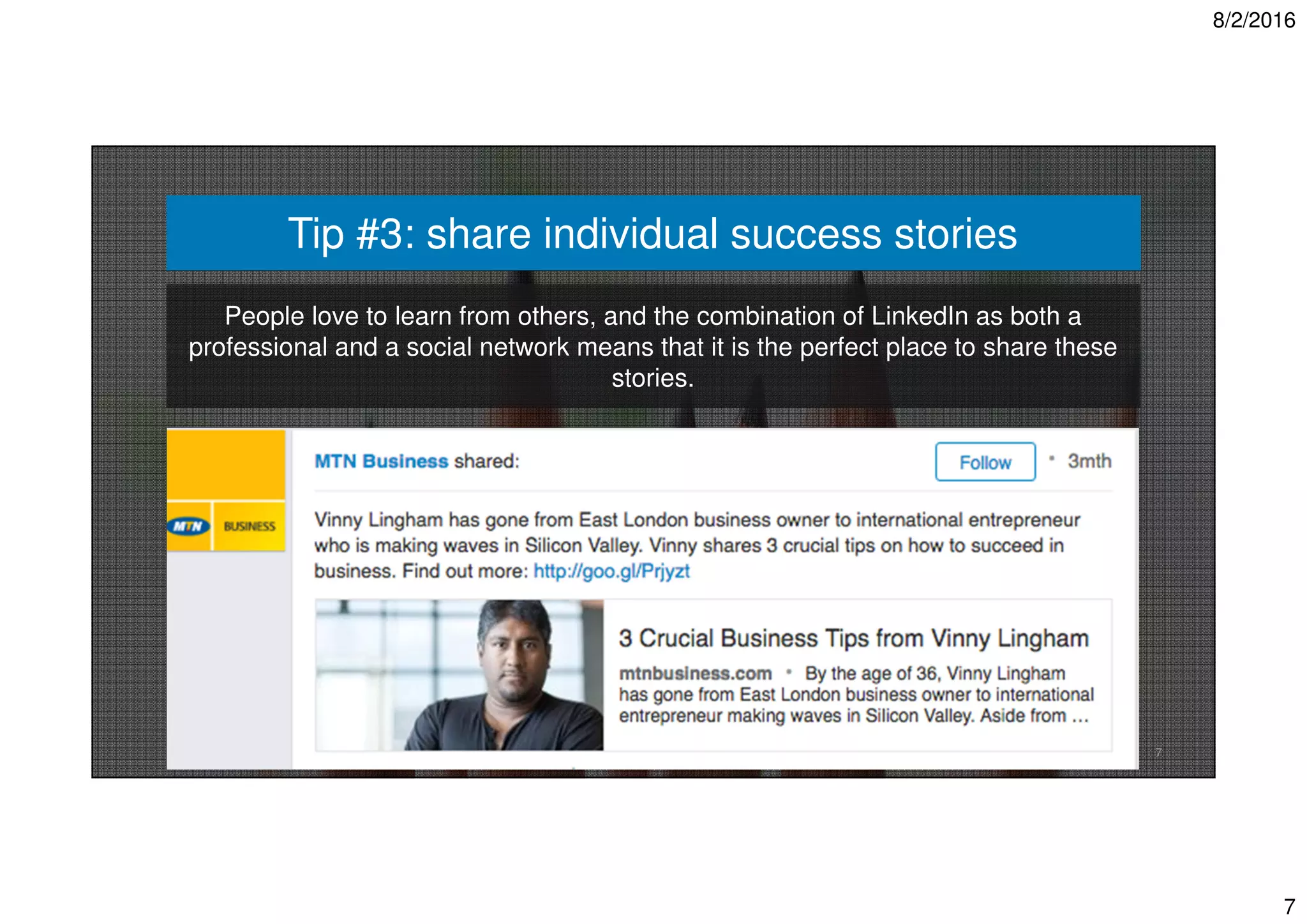8/2/2016
7
7
Tip #3: share individual success stories
People love to learn from others, and the combination of LinkedIn as both a
professional and a social network means that it is the perfect place to share these
stories.
 