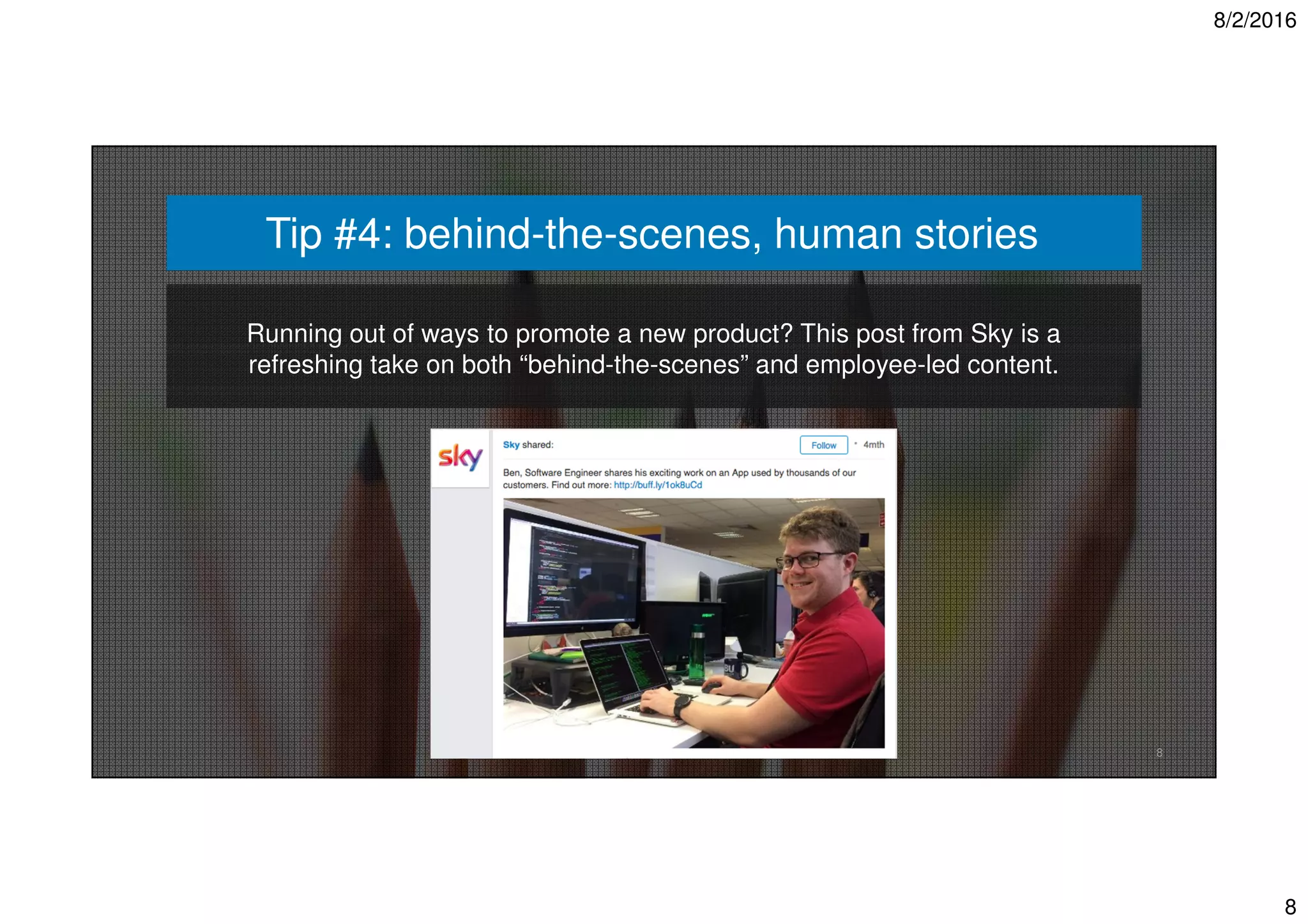 8/2/2016
8
Tip #4: behind-the-scenes, human stories
8
Running out of ways to promote a new product? This post from Sky is a
refreshing take on both “behind-the-scenes” and employee-led content.
 