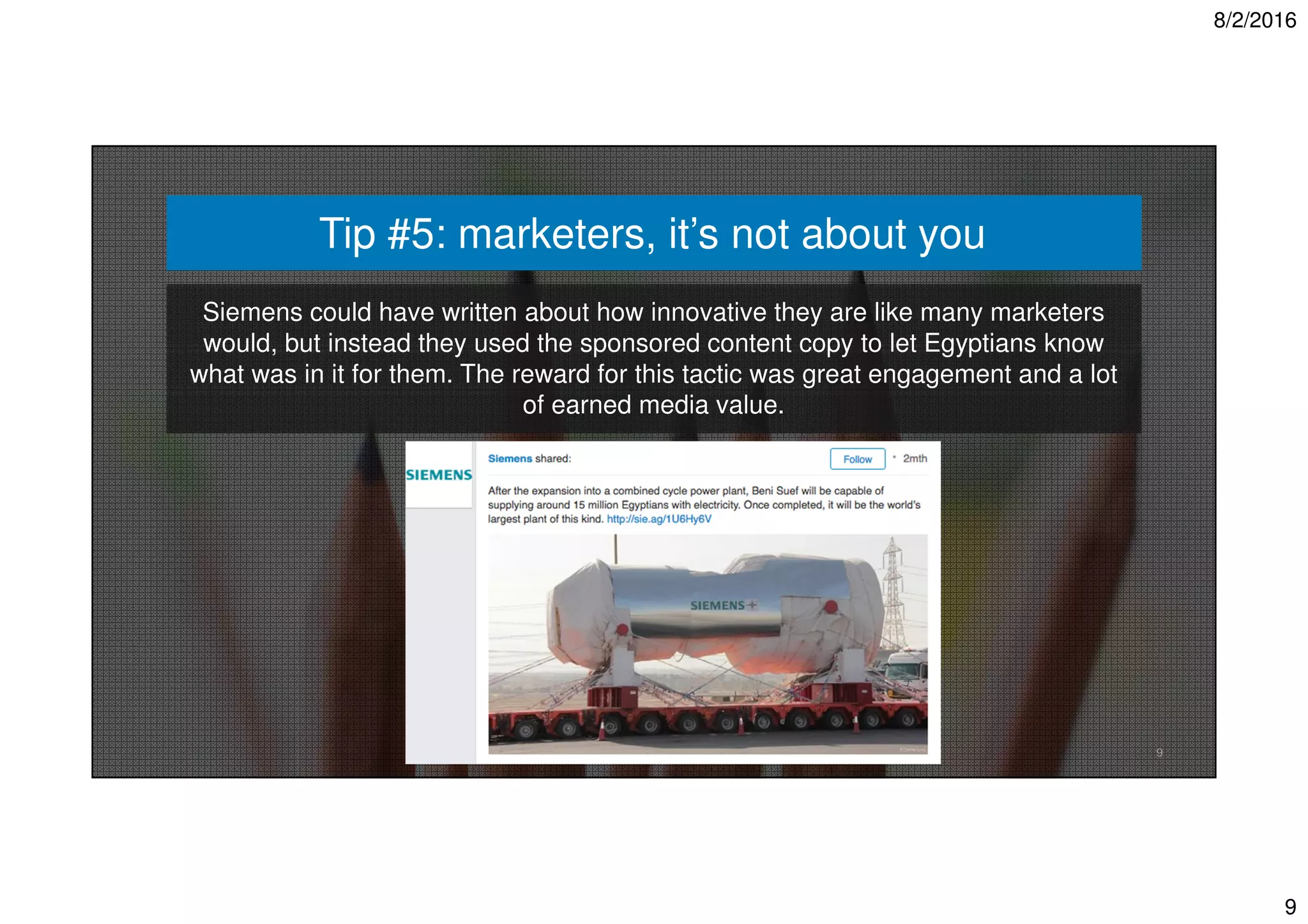 8/2/2016
9
Tip #5: marketers, it’s not about you
9
Siemens could have written about how innovative they are like many marketers
would, but instead they used the sponsored content copy to let Egyptians know
what was in it for them. The reward for this tactic was great engagement and a lot
of earned media value.
 
