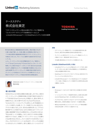 Marketing Solutions 
ケーススタディ 
営業統括部 広告部 デジタルマーケティング担当 参事 
荒井 孝文 
導入前の背景 
荒井氏が中心となり東芝は事態の改善に動く。2011年に、東芝の 
スマートコミュニティの情報を英語と日本語で発信する自社サイ 
ト「TOSHIBA Smart Community」を開設した。過去に制作した 
映像を中心に、流入を増やすためにYouTubeやFacebook、 
Twitterなどのソーシャルメディアも活用した。約1年継続的にコ 
ンテンツを増やした結果、キーワード検索でも上位に表示され、 
アクセスも増えてきた。だが、荒井氏は疑問を持った。「アクセス 
数を増やすことが目的ではないはず。本来的にはマーケティング 
活動に直接貢献できなければ意味がない。それは何かと言えば、 
『見込み客（リード）の獲得』。つまり、自社サイトを単なる情報 
発信サイトではなく、明確にマーケティングツールとして位置付 
ける必要があると考えた」。そこで、自社サイトを2013年にリニュー 
アルし、ブログやホワイトペーパーなどBtoBマーケティングに効果的 
といわれるコンテンツを増やし、新たに着目したソーシャルメディア 
課題 
• スマートコミュニティ事業のグローバルな推進を経営方針に掲 
げながら、東芝のBtoB事業の世界的な認知度が低い。 
• オンライン上に東芝のスマートコミュニティ関連のコンテンツ 
が極めて少なく、検索結果で表示されない。 
• その結果、競合他社にビジネスチャンスを奪われている。 
LinkedInとSlideShareを採用した理由 
• LinkedInはプロフェッショナルが集まるネットワークであり、海外 
ユーザーが多いため、海外でのBtoB事業社としての認知度向上 
と見込み客獲得が期待できる。 
• SlideShareでビジネススライドをアップすれば、国内外のプロ 
フェッショナルに共有されやすい。 
• LinkedInのShowcaseページと、SlideShareコンテンツ広告はタ 
ーゲットを絞って有益なコンテンツを配信でき、効率的な見込み客 
の獲得につながる。 
効果 
• Showcaseページはフォロワー数が16万人を突破（2014年9月 
現在） 
• ソーシャルメディアのリード転換率を測定した結果、最も高率 
なものがSlideShareであり、次に高率なのがLinkedIn。 
• アジアだけでなく、北米やインドなどワールドワイドに見込み客の 
獲得に成功し、具体的な商談につながるケースも着実に増加。 
• 東芝はLinkedInを使ったコンテンツマーケティングで最も影響力 
のある日本企業トップのひとつに選ばれている。 
株式会社東芝は、情報通信技術を活用し、再生可能エネルギー 
の導入促進や電力、水、交通、医療、生活情報など様々なイン 
フラの統合管理・最適制御を実現する「スマートコミュニティ」 
の創出に力を入れ、グローバルに展開する経営方針を打ち出 
している。 
しかし、マーケティングに大きな問題を抱えていた。「検索エン 
ジンで“Smart Community”や“Smart Grid”というキーワードで 
検索しても、東芝のWebページがヒットせず、表示されるのは他 
社ばかり。関連するコンテンツの配信量が圧倒的に少ないから 
当然の結果です。スマートコミュニティ事業の強化を掲げながら、 
オンライン上では他社にビジネスチャンスを奪われていた」と、 
同社デジタルマーケティング担当の荒井孝文参事は話す。 
Toshiba Case Study 
株式会社東芝 
「スマートコミュニティ」の見込み客をグローバルで獲得する 
“コンテンツマーケティング”の効果的なツールとして 
LinkedInのShowcaseページとSlideShareコンテンツ広告を展開 
 