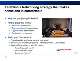 Establish a Networking strategy that makes
sense and is comfortable

     Why are you joining LinkedIn?
     Find a Style that works:
        “Personal” connections.
        “Common interest” connections.
        “Opportunistic” connections.
        “Facilitative” connections.

     Build your Connections:
        Target people who know you and your work.
        Bosses | Co-workers | Suppliers | Partners | Users | Classmates
        Special Case - Linking with Recruiters:
          • Active / Passive job search?
          • Help colleagues & friends?
          • Expand your Network?

12
 