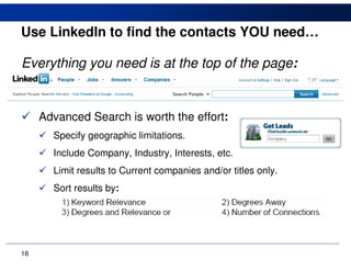 Use LinkedIn to find the contacts YOU need…

Everything you need is at the top of the page:


     Advanced Search is worth the effort:
       Specify geographic limitations.
       Include Company, Industry, Interests, etc.
       Limit results to Current companies and/or titles only.
       Sort results by:




16
 