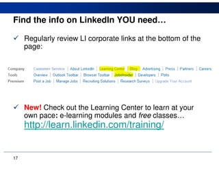 Find the info on LinkedIn YOU need…

     Regularly review LI corporate links at the bottom of the
     page:




     New! Check out the Learning Center to learn at your
     own pace: e-learning modules and free classes…
     http://learn.linkedin.com/training/


17
 