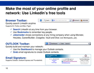 Make the most of your online profile and
network: Use LinkedIn’s free tools
Browser Toolbar:
Quickly search LinkedIn anytime
Supports IE, Firefox and Mac (Tiger)

          Search LinkedIn at any time from your browser.
          Use Bookmarks to remember key people.
          Jobsinsider shows connections at any hiring company when using Monster,
          HotJobs, CareerBuilder, Craigslist, Vault and Dice (not Workopolis, yet).

OUTLOOK Toolbar:
Quickly build and maintain your network:
        Use the Dashboard to manage your Outlook contacts.
        Grab email signatures to create Outlook contacts.

Email Signature:
Supports Outlook, Outlook Express and Thunderbird.




18
 