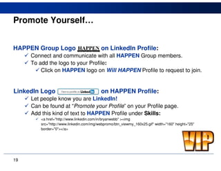Promote Yourself…


HAPPEN Group Logo                          on LinkedIn Profile:
     Connect and communicate with all HAPPEN Group members.
     To add the logo to your Profile:
         Click on HAPPEN logo on Will HAPPEN Profile to request to join.


LinkedIn Logo                              on HAPPEN Profile:
     Let people know you are LinkedIn!
     Can be found at “Promote your Profile” on your Profile page.
     Add this kind of text to HAPPEN Profile under Skills:
         <a href="http://www.linkedin.com/in/bryanwebb" ><img
         src="http://www.linkedin.com/img/webpromo/btn_viewmy_160x25.gif" width="160" height="25"
         border="0"></a>




19
 