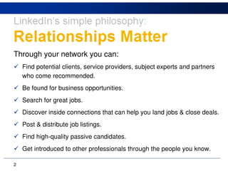 Through your network you can:
    Find potential clients, service providers, subject experts and partners
    who come recommended.
    Be found for business opportunities.
    Search for great jobs.
    Discover inside connections that can help you land jobs & close deals.
    Post & distribute job listings.
    Find high-quality passive candidates.
    Get introduced to other professionals through the people you know.

2
 