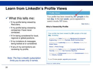 Learn from LinkedIn’s Profile Views

     What this tells me:
      If my profile being viewed by
      Recruiters.
      If my profile being viewed by
      companies I have never
      contacted.
      If I’m being considered for local,
      regional or global positions.
      If my invitations & messages
      being looked at or considered.
      If any of my connections are
      reviewing my profile.



 Note: The free LinkedIn subscription
   limits you to see only 5 names.


20
 
