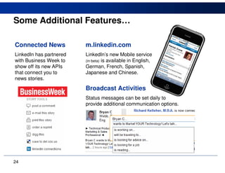 Some Additional Features…

Connected News           m.linkedin.com
LinkedIn has partnered   LinkedIn’s new Mobile service
with Business Week to    (in beta) is available in English,
show off its new APIs    German, French, Spanish,
that connect you to      Japanese and Chinese.
news stories.

                         Broadcast Activities
                         Status messages can be set daily to
                         provide additional communication options.




24
 