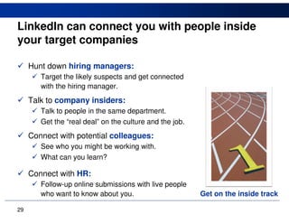 LinkedIn can connect you with people inside
your target companies

     Hunt down hiring managers:
        Target the likely suspects and get connected
        with the hiring manager.
     Talk to company insiders:
        Talk to people in the same department.
        Get the “real deal” on the culture and the job.
     Connect with potential colleagues:
        See who you might be working with.
        What can you learn?

     Connect with HR:
        Follow-up online submissions with live people
        who want to know about you.                       Get on the inside track

29
 