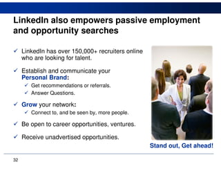 LinkedIn also empowers passive employment
and opportunity searches

     LinkedIn has over 150,000+ recruiters online
     who are looking for talent.

     Establish and communicate your
     Personal Brand:
        Get recommendations or referrals.
        Answer Questions.

     Grow your network:
        Connect to, and be seen by, more people.

     Be open to career opportunities, ventures.

     Receive unadvertised opportunities.
                                                    Stand out, Get ahead!

32
 