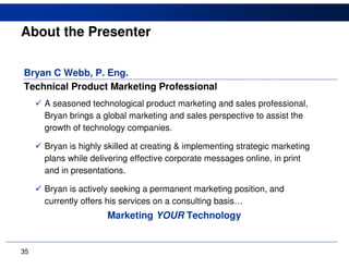 About the Presenter

Bryan C Webb, P. Eng.
Technical Product Marketing Professional
     A seasoned technological product marketing and sales professional,
     Bryan brings a global marketing and sales perspective to assist the
     growth of technology companies.

     Bryan is highly skilled at creating & implementing strategic marketing
     plans while delivering effective corporate messages online, in print
     and in presentations.

     Bryan is actively seeking a permanent marketing position, and
     currently offers his services on a consulting basis…
                     Marketing YOUR Technology


35
 