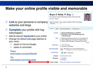 Make your online profile visible and memorable


    Link to your personal or company
    websites and blogs
    Complete your profile with key
    information:
    Add all relevant keywords to your profile.
    Change the default web page address to
    your name.
         easier to find via Google.
         easier to remember.
     From:
     www.linkedin.com/pub/0/956/a84

     To:
     www.linkedin.com/in/bryanwebb



7
 