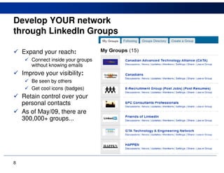 Develop YOUR network
through LinkedIn Groups

    Expand your reach:
       Connect inside your groups
       without knowing emails
    Improve your visibility:
       Be seen by others
       Get cool icons (badges)
    Retain control over your
    personal contacts
    As of May/09, there are
    300,000+ groups...




8
 