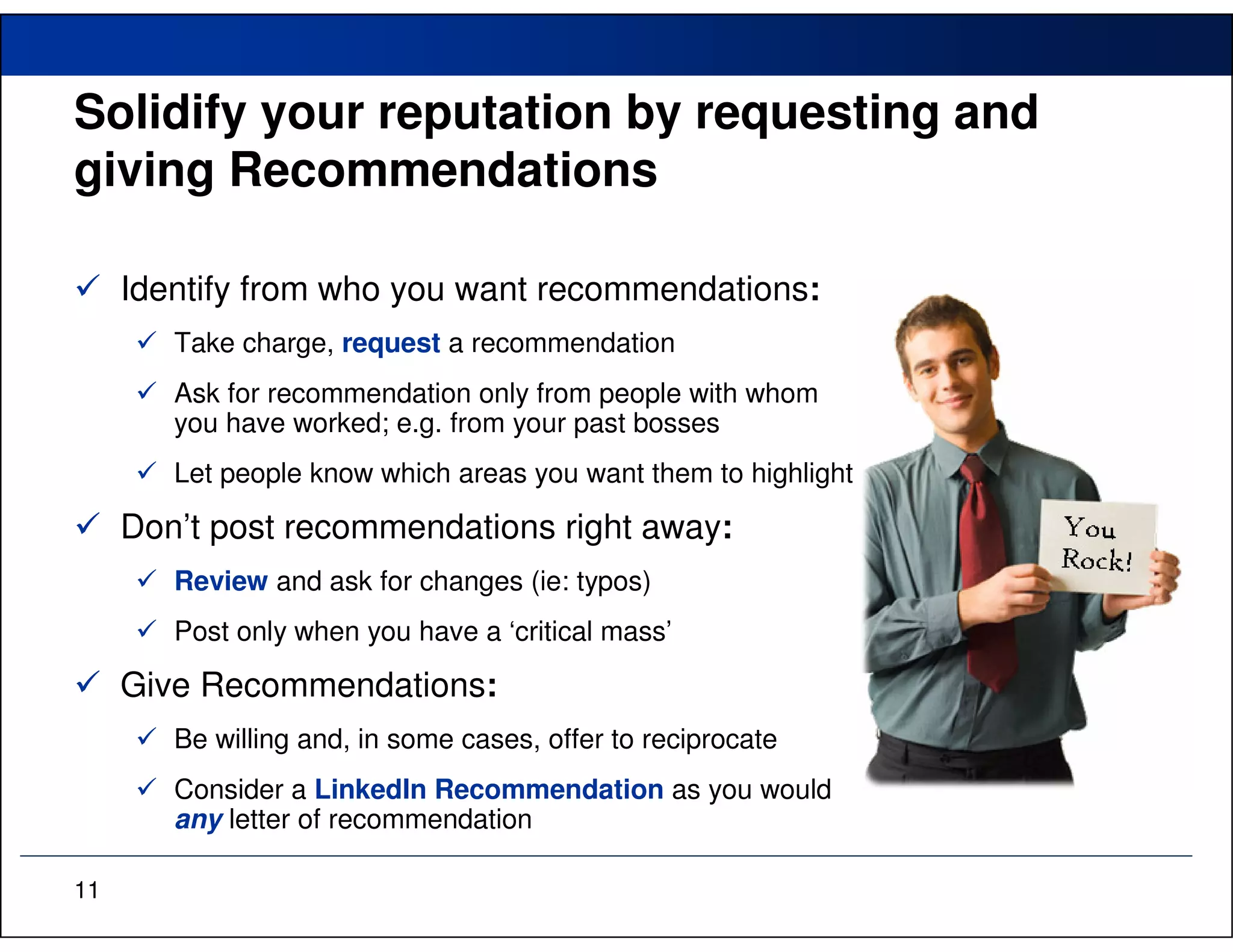 Solidify your reputation by requesting and
giving Recommendations

     Identify from who you want recommendations:
        Take charge, request a recommendation
        Ask for recommendation only from people with whom
        you have worked; e.g. from your past bosses
        Let people know which areas you want them to highlight

     Don’t post recommendations right away:
        Review and ask for changes (ie: typos)
        Post only when you have a ‘critical mass’

     Give Recommendations:
        Be willing and, in some cases, offer to reciprocate
        Consider a LinkedIn Recommendation as you would
        any letter of recommendation

11
 
