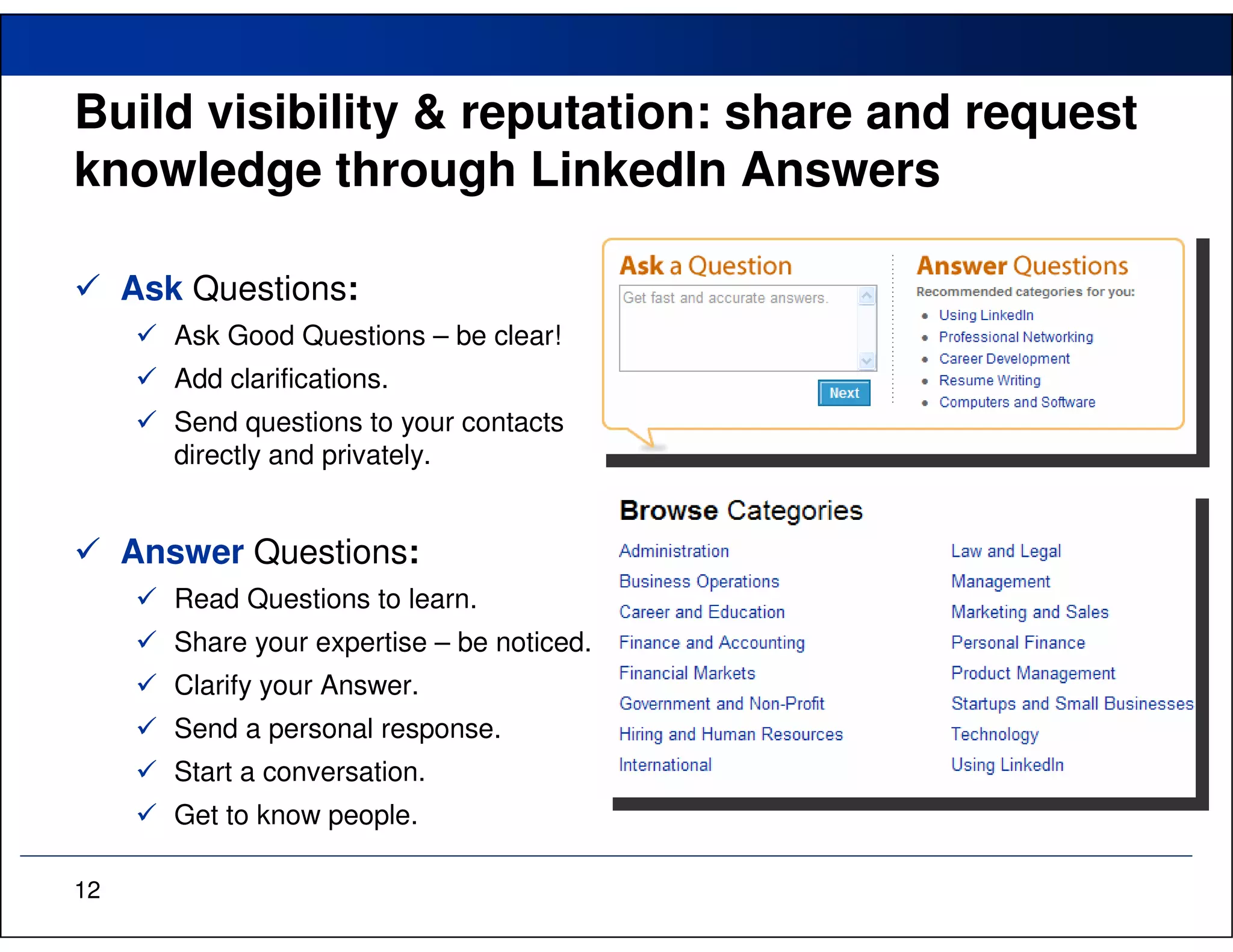 Build visibility & reputation: share and request
knowledge through LinkedIn Answers

     Ask Questions:
        Ask Good Questions – be clear!
        Add clarifications.
        Send questions to your contacts
        directly and privately.


     Answer Questions:
        Read Questions to learn.
        Share your expertise – be noticed.
        Clarify your Answer.
        Send a personal response.
        Start a conversation.
        Get to know people.

12
 