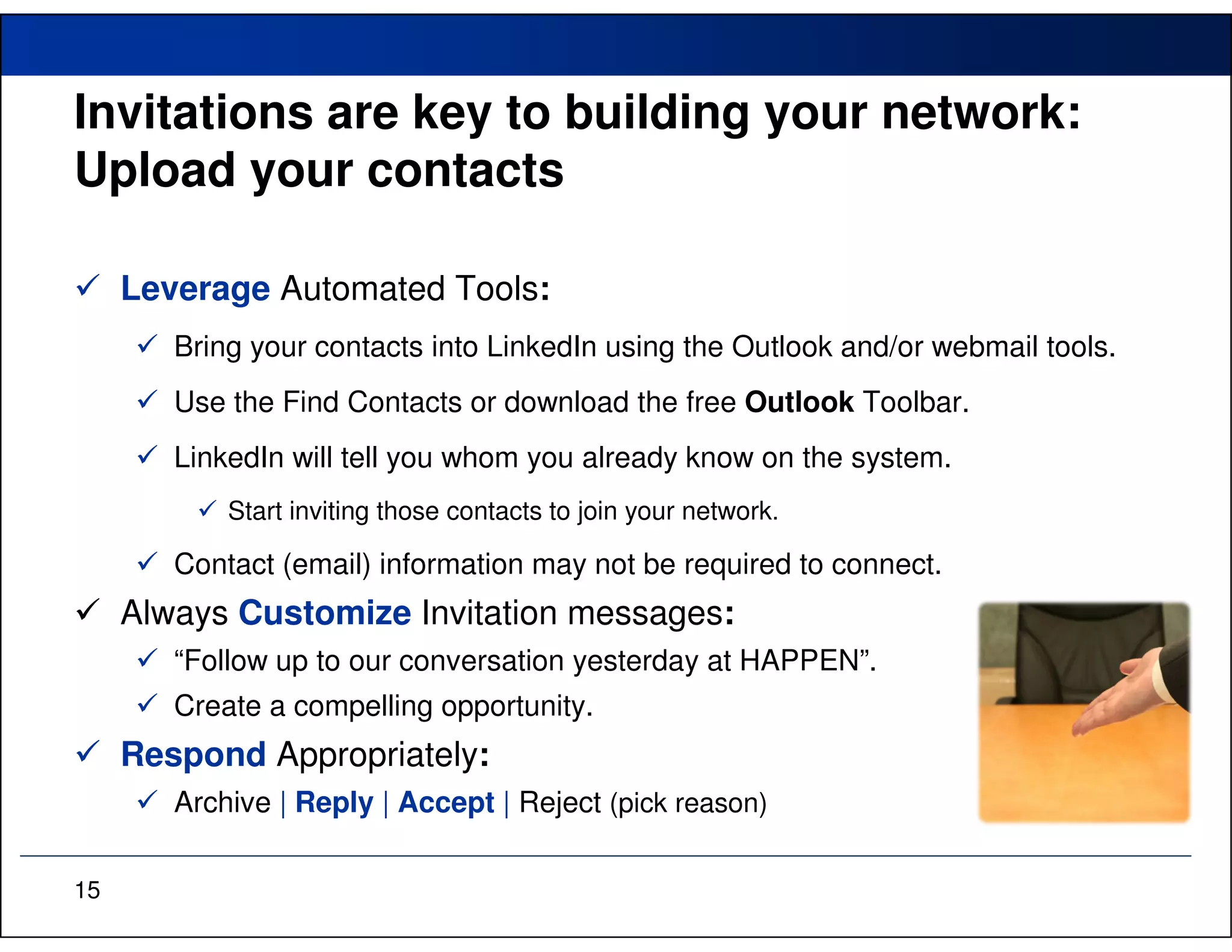 Invitations are key to building your network:
Upload your contacts

     Leverage Automated Tools:
        Bring your contacts into LinkedIn using the Outlook and/or webmail tools.
        Use the Find Contacts or download the free Outlook Toolbar.
        LinkedIn will tell you whom you already know on the system.
            Start inviting those contacts to join your network.

        Contact (email) information may not be required to connect.
     Always Customize Invitation messages:
        “Follow up to our conversation yesterday at HAPPEN”.
        Create a compelling opportunity.
     Respond Appropriately:
        Archive | Reply | Accept | Reject (pick reason)

15
 