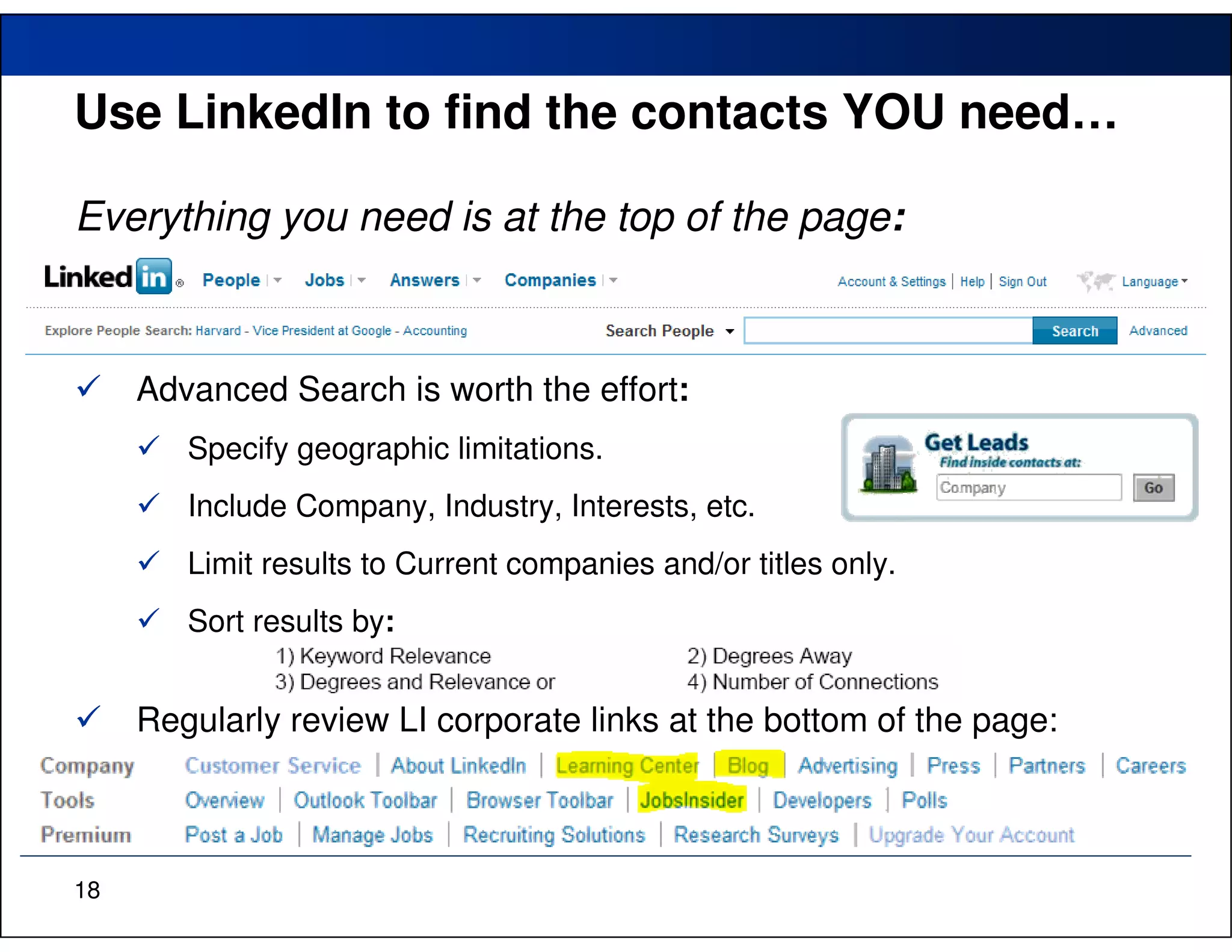 Use LinkedIn to find the contacts YOU need…

Everything you need is at the top of the page:



     Advanced Search is worth the effort:
        Specify geographic limitations.
        Include Company, Industry, Interests, etc.
        Limit results to Current companies and/or titles only.
        Sort results by:


     Regularly review LI corporate links at the bottom of the page:



18
 