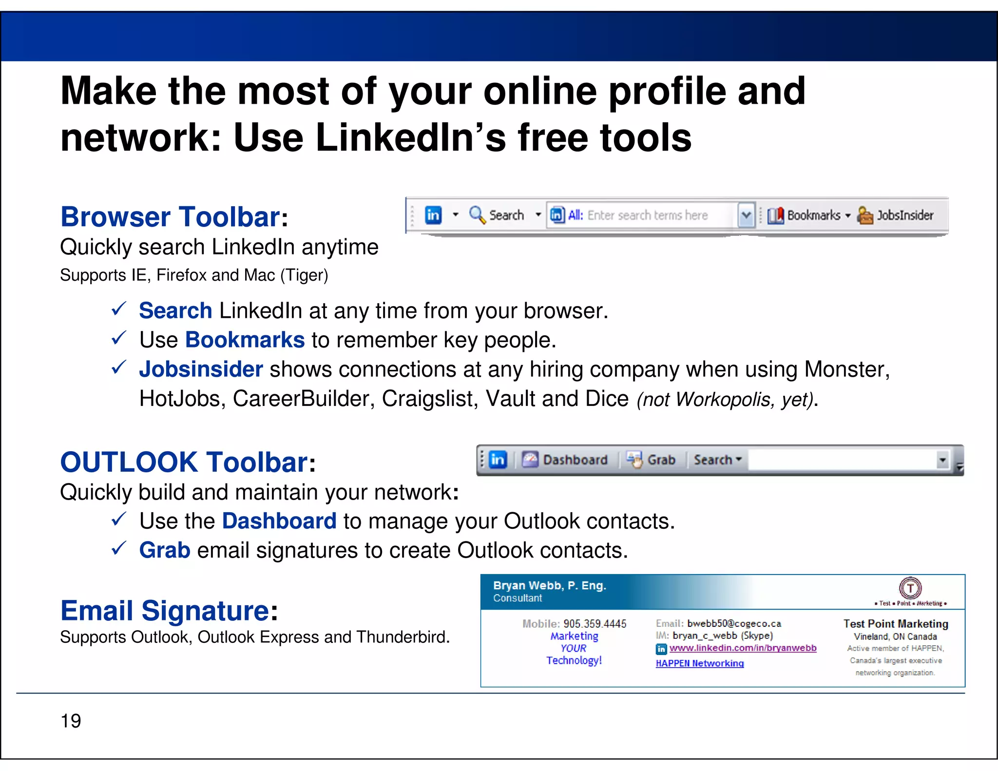 Make the most of your online profile and
network: Use LinkedIn’s free tools
Browser Toolbar:
Quickly search LinkedIn anytime
Supports IE, Firefox and Mac (Tiger)

          Search LinkedIn at any time from your browser.
          Use Bookmarks to remember key people.
          Jobsinsider shows connections at any hiring company when using Monster,
          HotJobs, CareerBuilder, Craigslist, Vault and Dice (not Workopolis, yet).

OUTLOOK Toolbar:
Quickly build and maintain your network:
        Use the Dashboard to manage your Outlook contacts.
        Grab email signatures to create Outlook contacts.

Email Signature:
Supports Outlook, Outlook Express and Thunderbird.




19
 