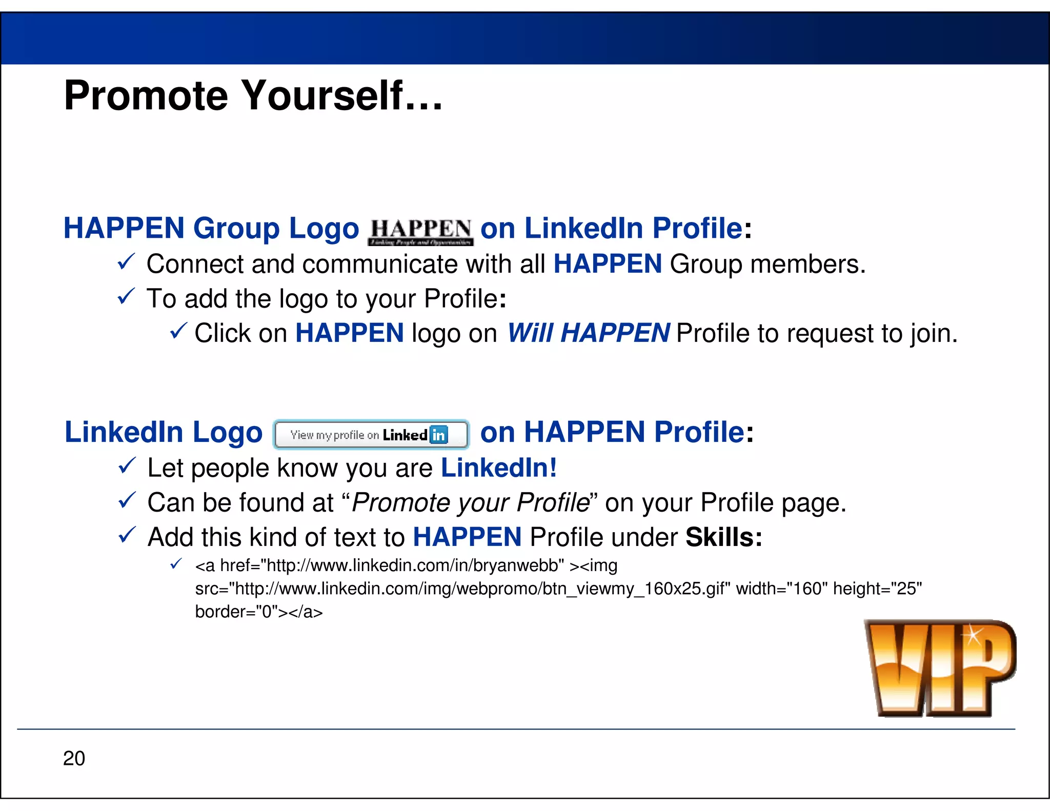Promote Yourself…


HAPPEN Group Logo                          on LinkedIn Profile:
     Connect and communicate with all HAPPEN Group members.
     To add the logo to your Profile:
         Click on HAPPEN logo on Will HAPPEN Profile to request to join.


LinkedIn Logo                              on HAPPEN Profile:
     Let people know you are LinkedIn!
     Can be found at “Promote your Profile” on your Profile page.
     Add this kind of text to HAPPEN Profile under Skills:
         <a href="http://www.linkedin.com/in/bryanwebb" ><img
         src="http://www.linkedin.com/img/webpromo/btn_viewmy_160x25.gif" width="160" height="25"
         border="0"></a>




20
 
