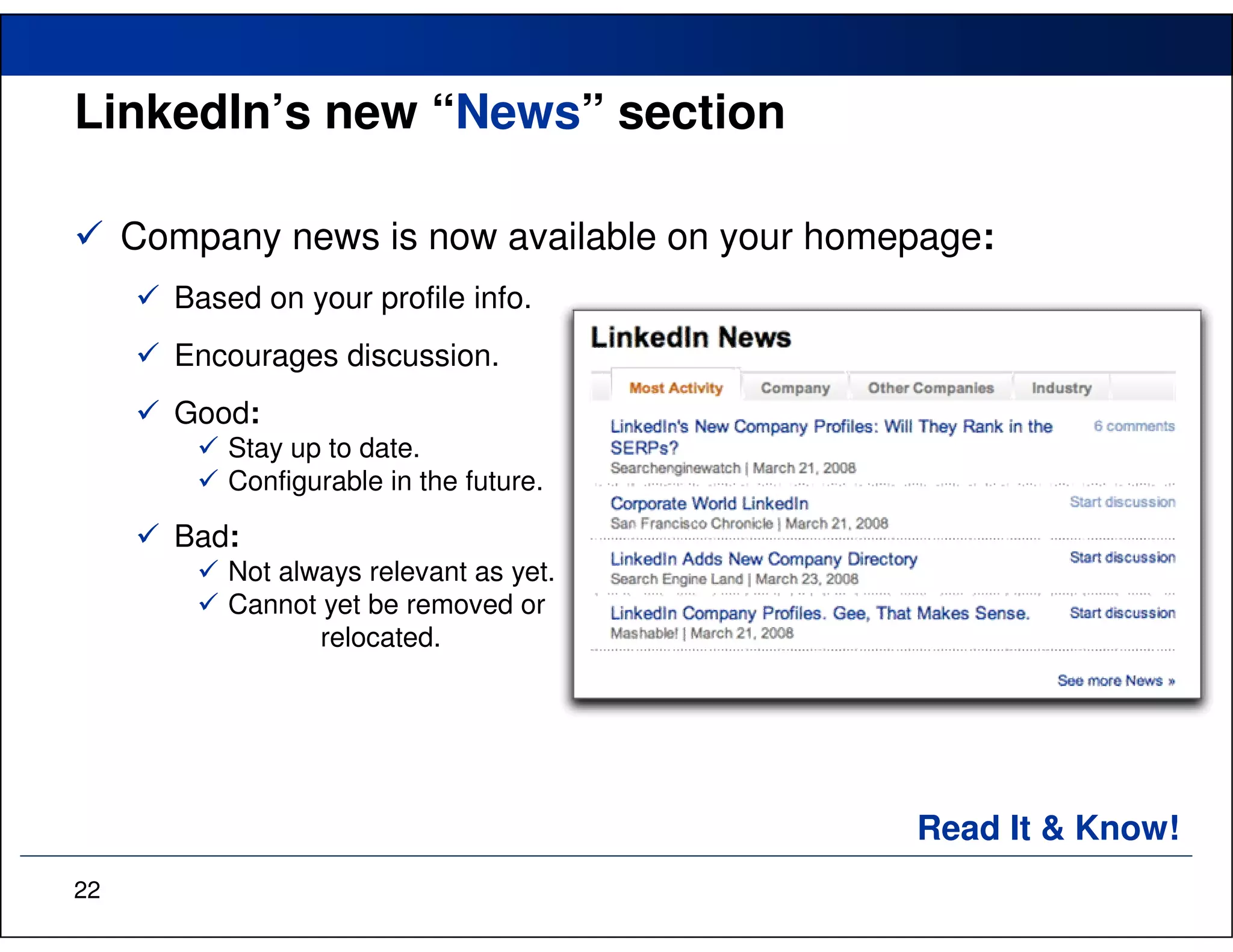 LinkedIn’s new “News” section

     Company news is now available on your homepage:
       Based on your profile info.
       Encourages discussion.
       Good:
           Stay up to date.
           Configurable in the future.

       Bad:
           Not always relevant as yet.
           Cannot yet be removed or
                  relocated.




                                               Read It & Know!
22
 