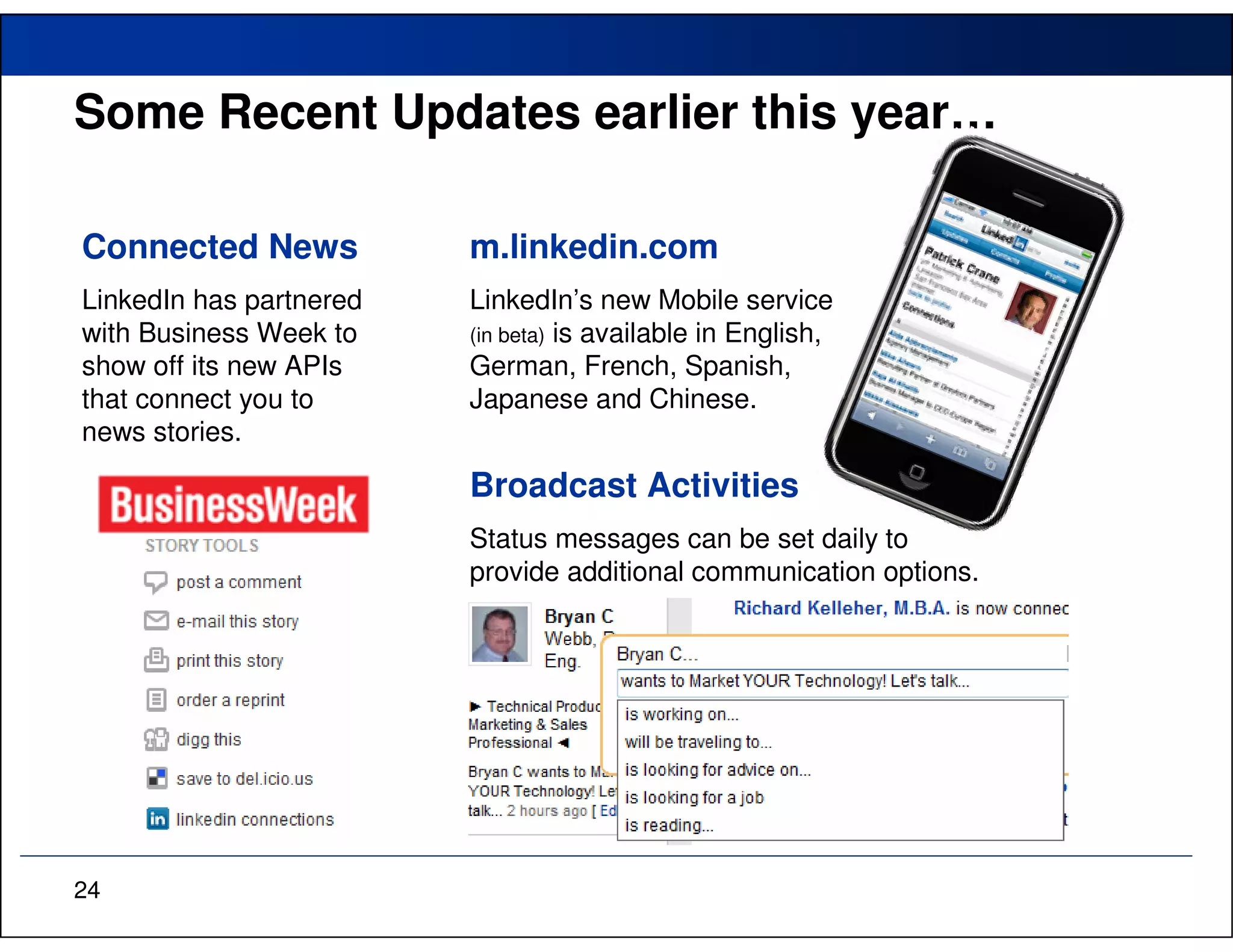 Some Recent Updates earlier this year…

Connected News           m.linkedin.com
LinkedIn has partnered   LinkedIn’s new Mobile service
with Business Week to    (in beta) is available in English,
show off its new APIs    German, French, Spanish,
that connect you to      Japanese and Chinese.
news stories.

                         Broadcast Activities
                         Status messages can be set daily to
                         provide additional communication options.




24
 