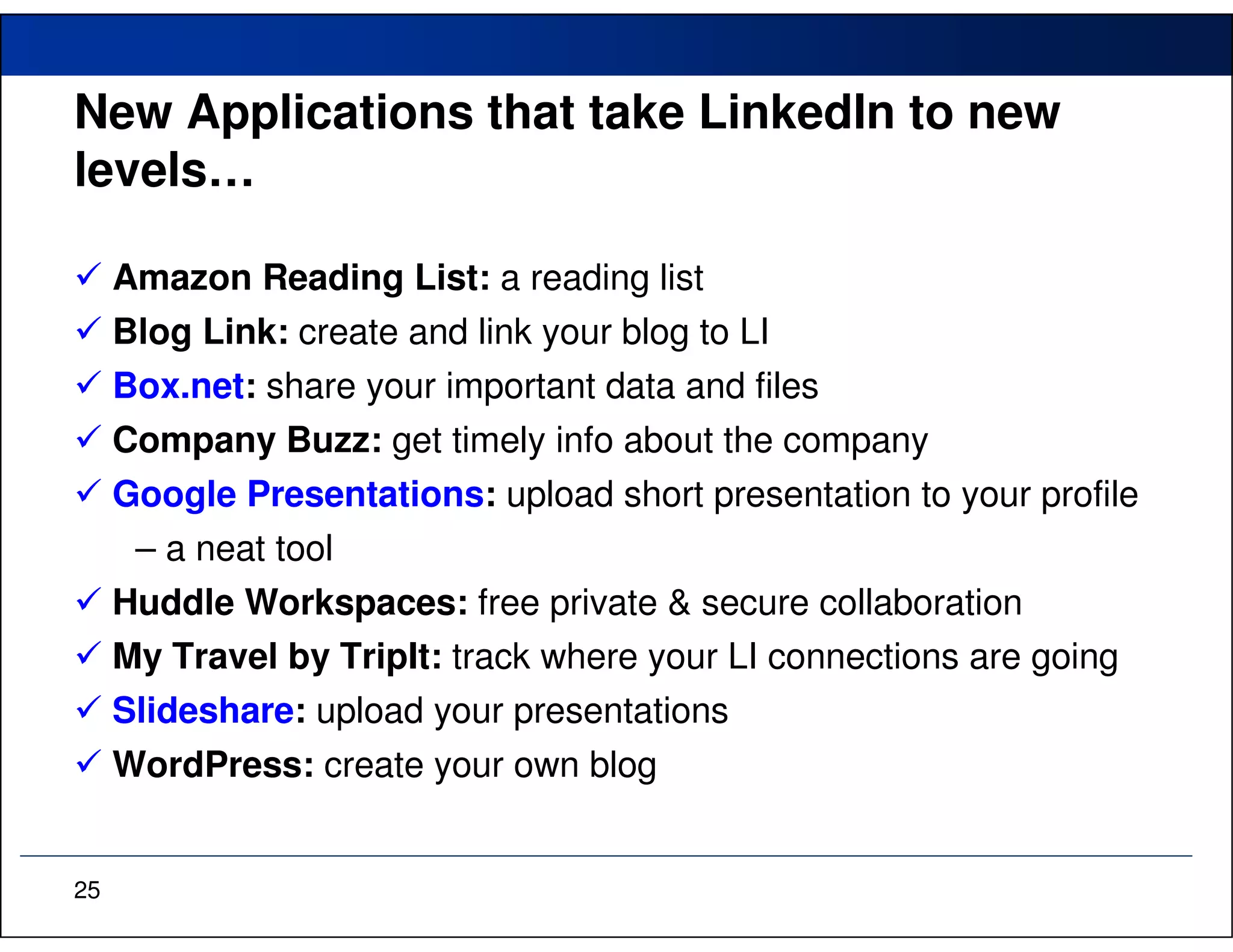New Applications that take LinkedIn to new
levels…

     Amazon Reading List: a reading list
     Blog Link: create and link your blog to LI
     Box.net: share your important data and files
     Company Buzz: get timely info about the company
     Google Presentations: upload short presentation to your profile
      – a neat tool
     Huddle Workspaces: free private & secure collaboration
     My Travel by TripIt: track where your LI connections are going
     Slideshare: upload your presentations
     WordPress: create your own blog


25
 