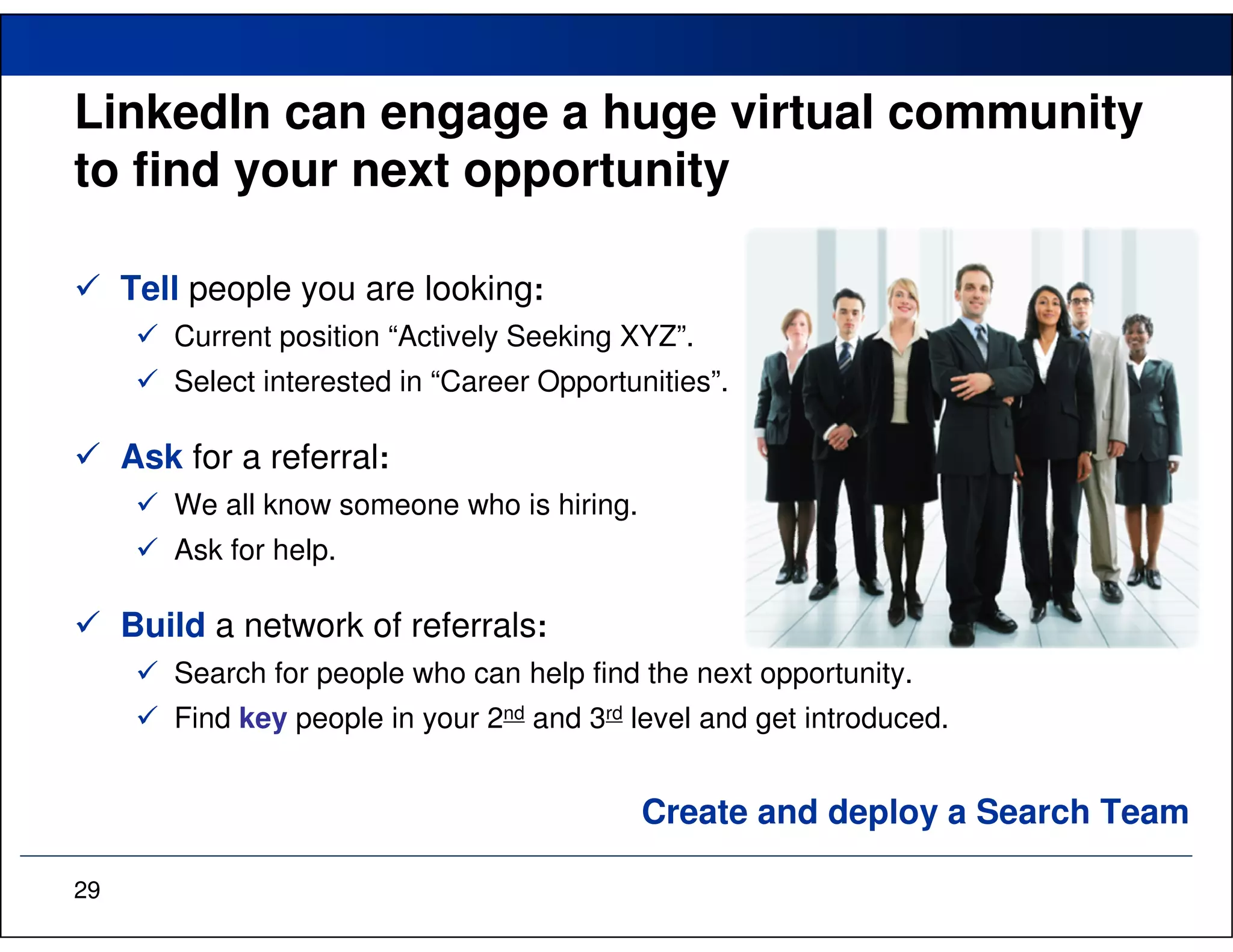 LinkedIn can engage a huge virtual community
to find your next opportunity

     Tell people you are looking:
        Current position “Actively Seeking XYZ”.
        Select interested in “Career Opportunities”.

     Ask for a referral:
        We all know someone who is hiring.
        Ask for help.

     Build a network of referrals:
        Search for people who can help find the next opportunity.
        Find key people in your 2nd and 3rd level and get introduced.


                                             Create and deploy a Search Team

29
 