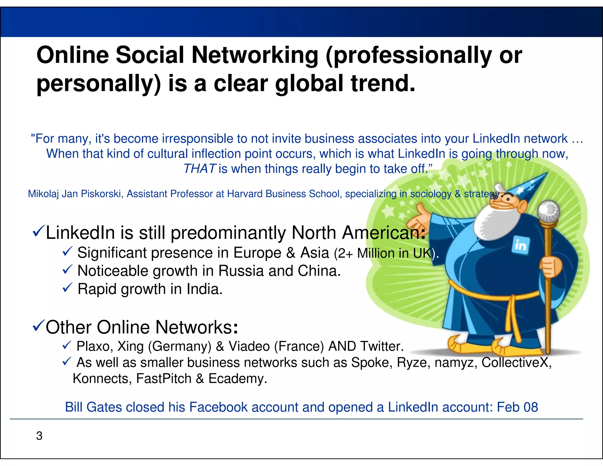 Online Social Networking (professionally or
 personally) is a clear global trend.

"For many, it's become irresponsible to not invite business associates into your LinkedIn network …
  When that kind of cultural inflection point occurs, which is what LinkedIn is going through now,
                           THAT is when things really begin to take off.”
                                                                                                          .
Mikolaj Jan Piskorski, Assistant Professor at Harvard Business School, specializing in sociology & strategy



     LinkedIn is still predominantly North American:
           Significant presence in Europe & Asia (2+ Million in UK).
           Noticeable growth in Russia and China.
           Rapid growth in India.

     Other Online Networks:
          Plaxo, Xing (Germany) & Viadeo (France) AND Twitter.
          As well as smaller business networks such as Spoke, Ryze, namyz, CollectiveX,
          Konnects, FastPitch & Ecademy.

        Bill Gates closed his Facebook account and opened a LinkedIn account: Feb 08

 3
 