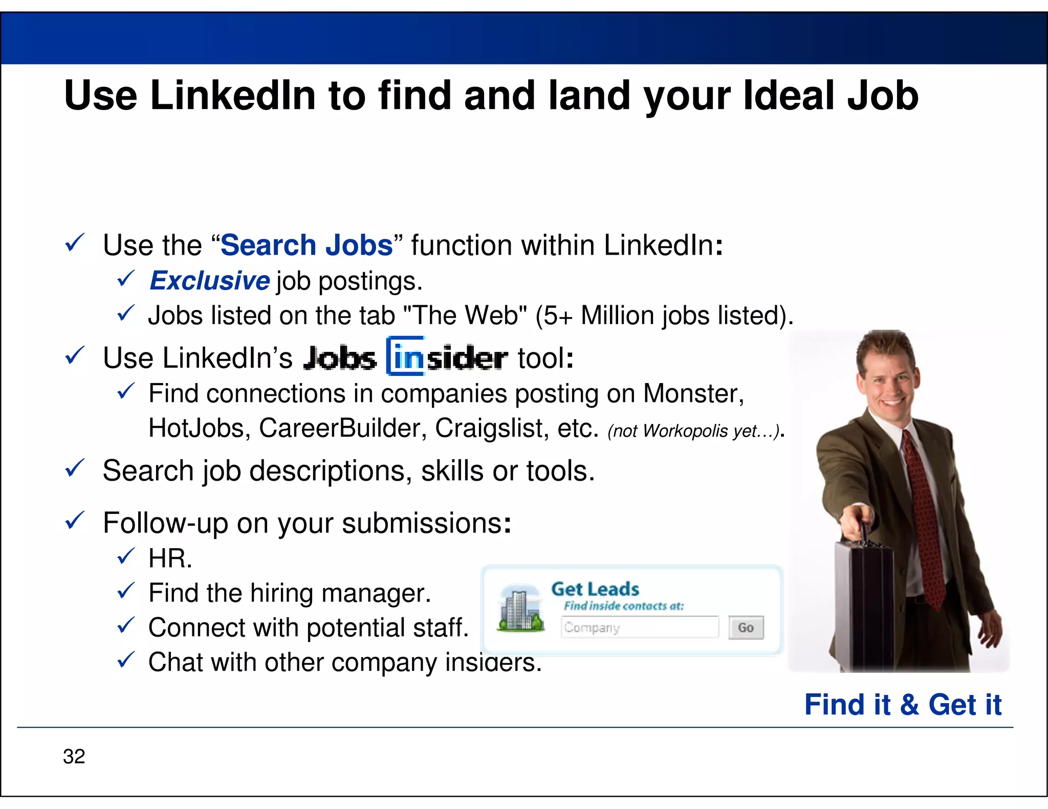Use LinkedIn to find and land your Ideal Job


     Use the “Search Jobs” function within LinkedIn:
        Exclusive job postings.
        Jobs listed on the tab "The Web" (5+ Million jobs listed).
     Use LinkedIn’s                         tool:
        Find connections in companies posting on Monster,
        HotJobs, CareerBuilder, Craigslist, etc. (not Workopolis yet…).
     Search job descriptions, skills or tools.
     Follow-up on your submissions:
        HR.
        Find the hiring manager.
        Connect with potential staff.
        Chat with other company insiders.
                                                                          Find it & Get it
32
 