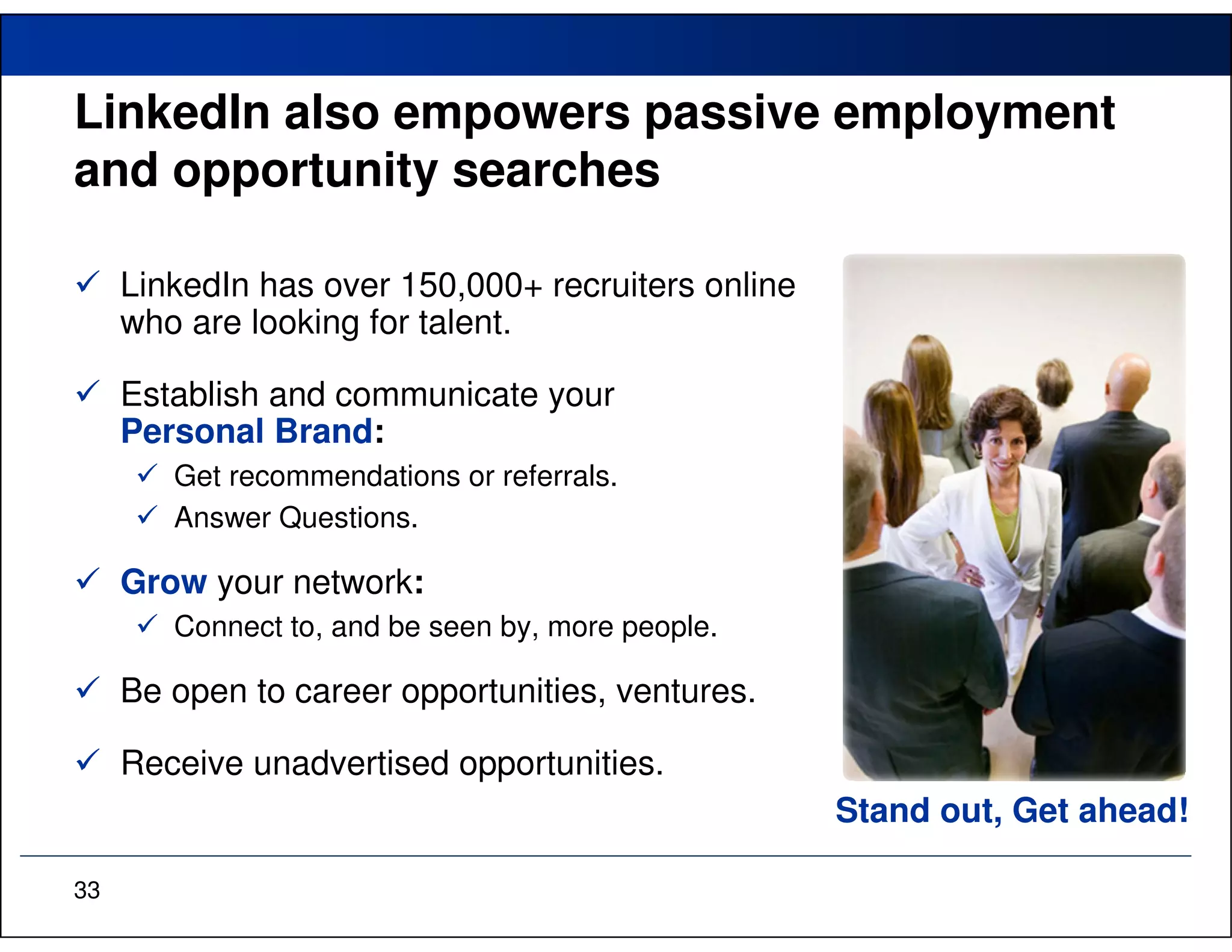 LinkedIn also empowers passive employment
and opportunity searches

     LinkedIn has over 150,000+ recruiters online
     who are looking for talent.

     Establish and communicate your
     Personal Brand:
        Get recommendations or referrals.
        Answer Questions.

     Grow your network:
        Connect to, and be seen by, more people.

     Be open to career opportunities, ventures.

     Receive unadvertised opportunities.
                                                    Stand out, Get ahead!

33
 