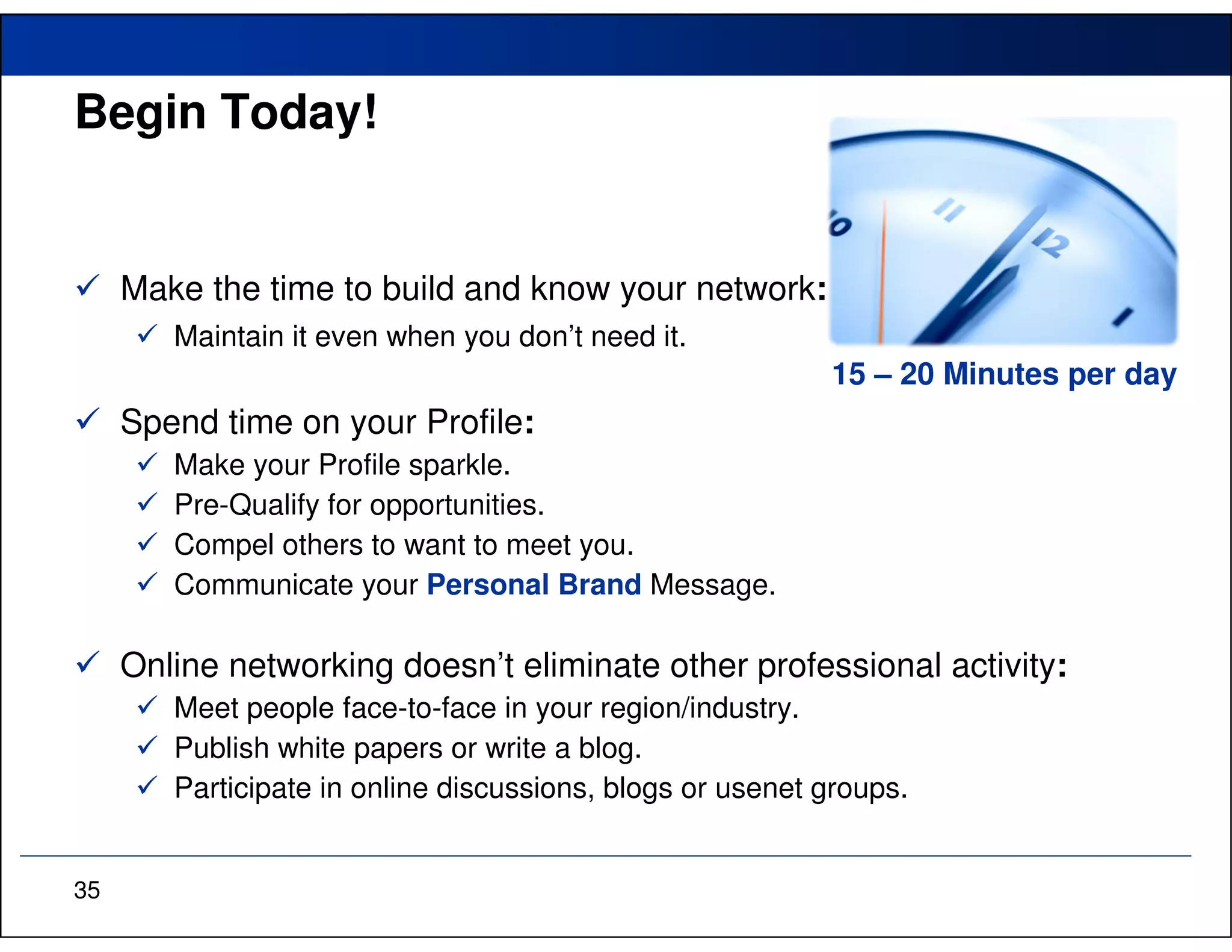 Begin Today!


     Make the time to build and know your network:
        Maintain it even when you don’t need it.
                                                           15 – 20 Minutes per day
     Spend time on your Profile:
        Make your Profile sparkle.
        Pre-Qualify for opportunities.
        Compel others to want to meet you.
        Communicate your Personal Brand Message.

     Online networking doesn’t eliminate other professional activity:
        Meet people face-to-face in your region/industry.
        Publish white papers or write a blog.
        Participate in online discussions, blogs or usenet groups.


35
 