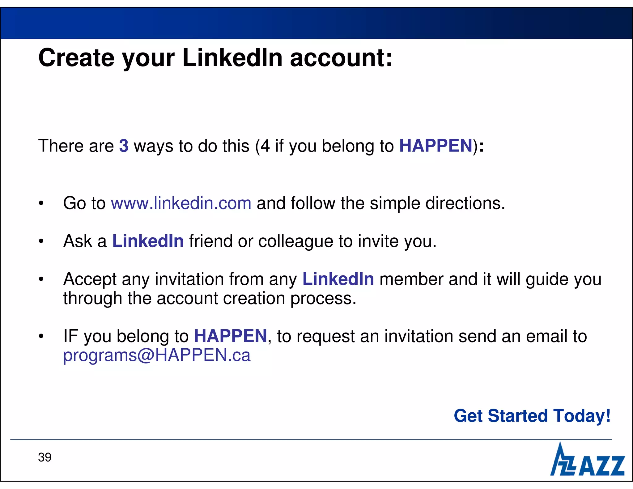 Create your LinkedIn account:


There are 3 ways to do this (4 if you belong to HAPPEN):


•    Go to www.linkedin.com and follow the simple directions.

•    Ask a LinkedIn friend or colleague to invite you.

•    Accept any invitation from any LinkedIn member and it will guide you
     through the account creation process.

•    IF you belong to HAPPEN, to request an invitation send an email to
     programs@HAPPEN.ca


                                                         Get Started Today!

39
 