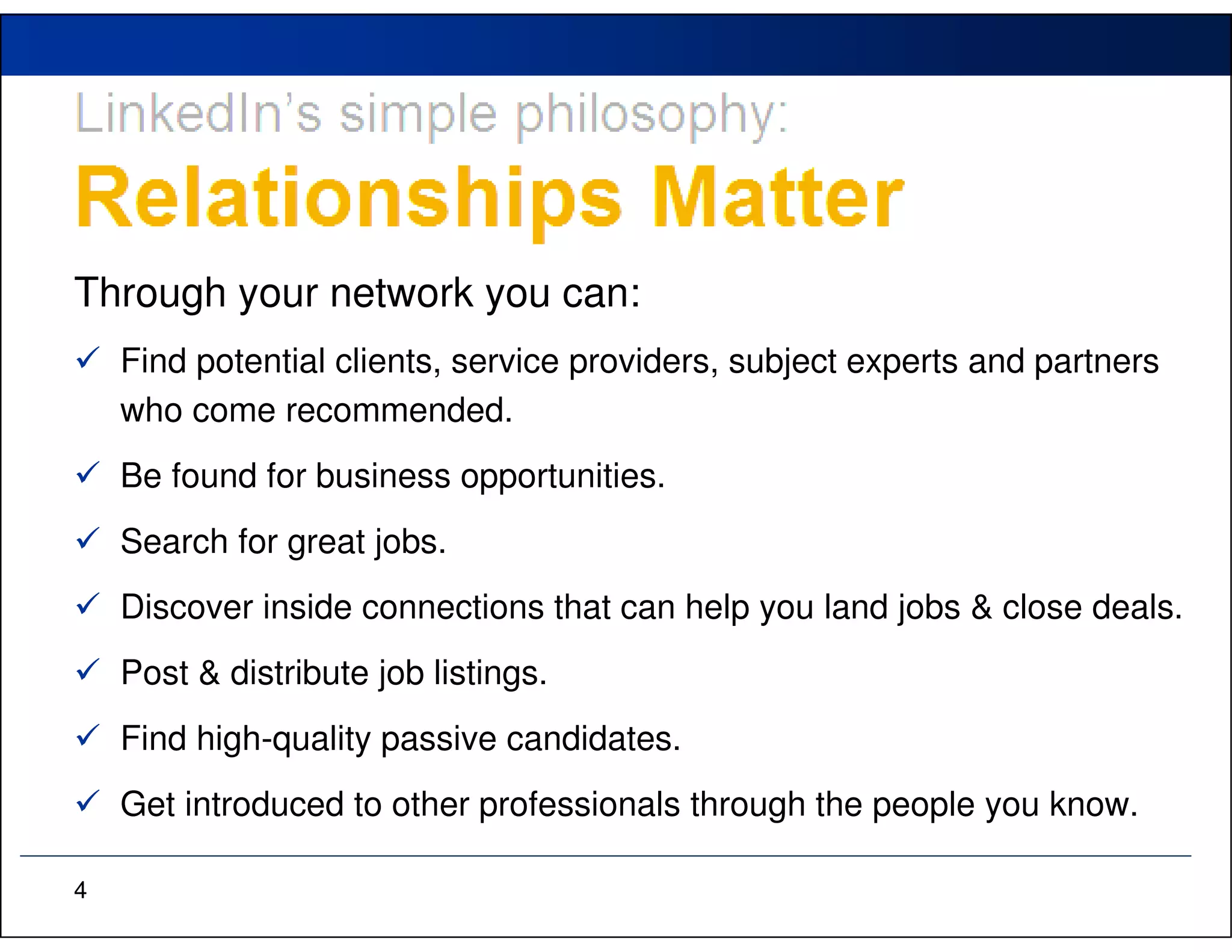 Through your network you can:
    Find potential clients, service providers, subject experts and partners
    who come recommended.
    Be found for business opportunities.
    Search for great jobs.
    Discover inside connections that can help you land jobs & close deals.
    Post & distribute job listings.
    Find high-quality passive candidates.
    Get introduced to other professionals through the people you know.

4
 