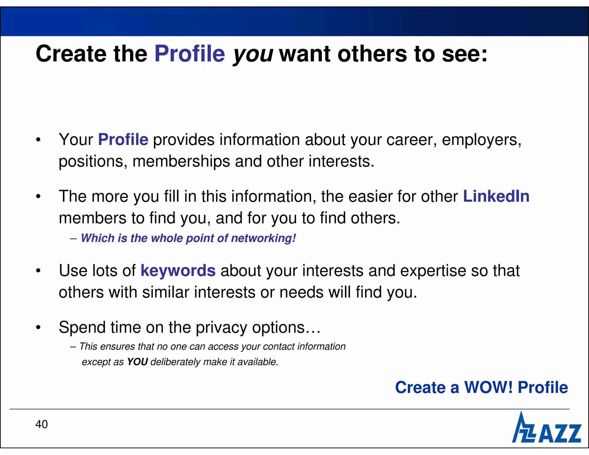 Create the Profile you want others to see:


•    Your Profile provides information about your career, employers,
     positions, memberships and other interests.

•    The more you fill in this information, the easier for other LinkedIn
     members to find you, and for you to find others.
      – Which is the whole point of networking!

•    Use lots of keywords about your interests and expertise so that
     others with similar interests or needs will find you.

•    Spend time on the privacy options…
      – This ensures that no one can access your contact information
        except as YOU deliberately make it available.

                                                                       Create a WOW! Profile

40
 
