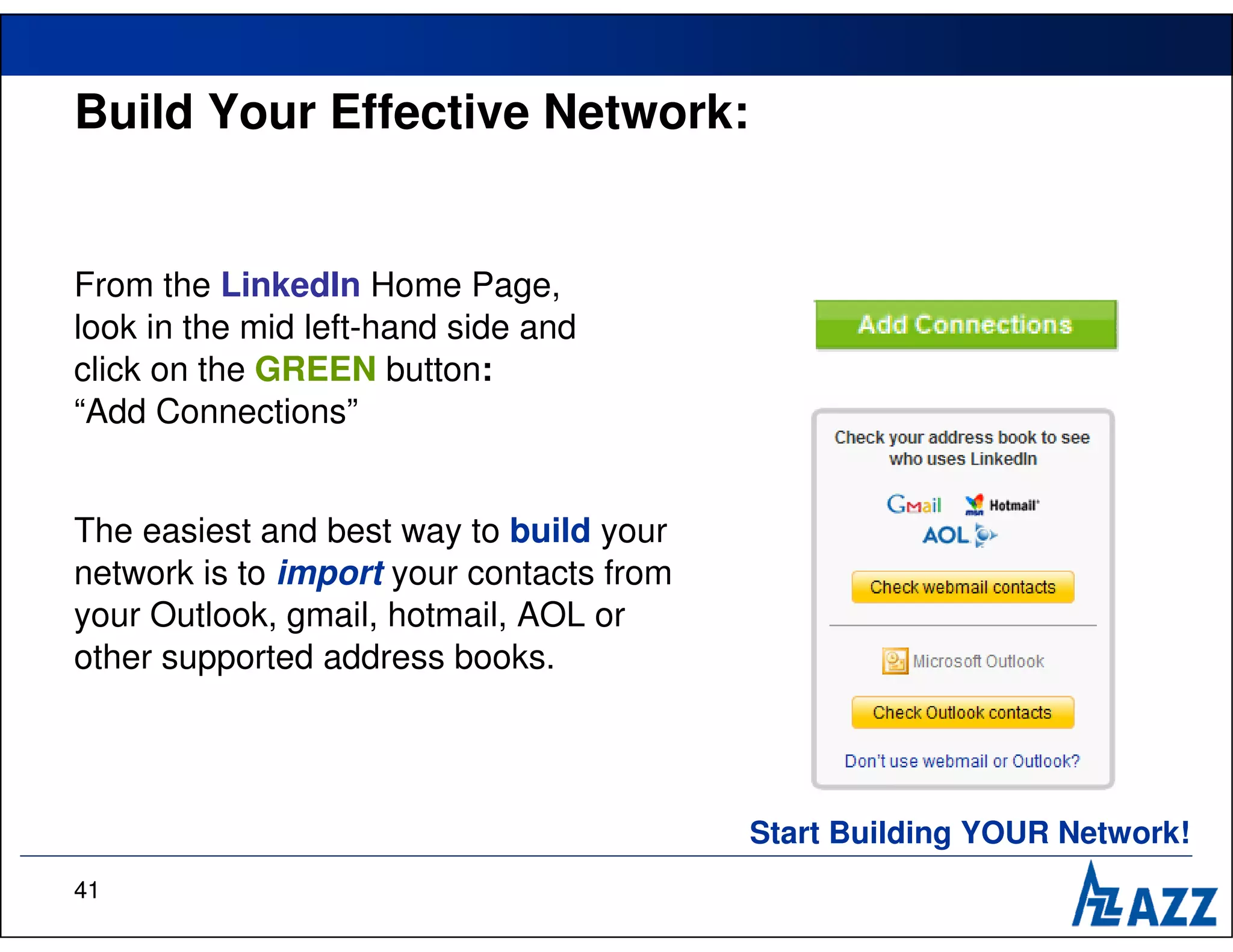 Build Your Effective Network:


From the LinkedIn Home Page,
look in the mid left-hand side and
click on the GREEN button:
“Add Connections”


The easiest and best way to build your
network is to import your contacts from
your Outlook, gmail, hotmail, AOL or
other supported address books.




                                          Start Building YOUR Network!
41
 
