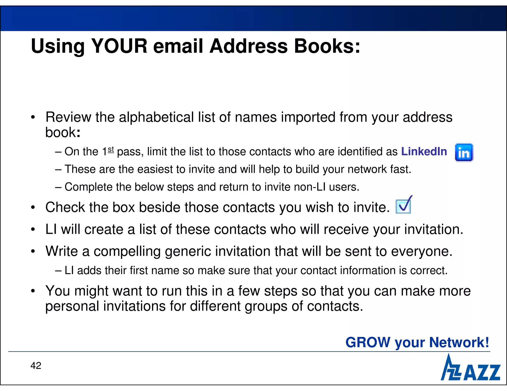 Using YOUR email Address Books:


• Review the alphabetical list of names imported from your address
  book:
     – On the 1st pass, limit the list to those contacts who are identified as LinkedIn
     – These are the easiest to invite and will help to build your network fast.
     – Complete the below steps and return to invite non-LI users.
• Check the box beside those contacts you wish to invite.                   
• LI will create a list of these contacts who will receive your invitation.
• Write a compelling generic invitation that will be sent to everyone.
     – LI adds their first name so make sure that your contact information is correct.
• You might want to run this in a few steps so that you can make more
  personal invitations for different groups of contacts.

                                                                  GROW your Network!
42
 