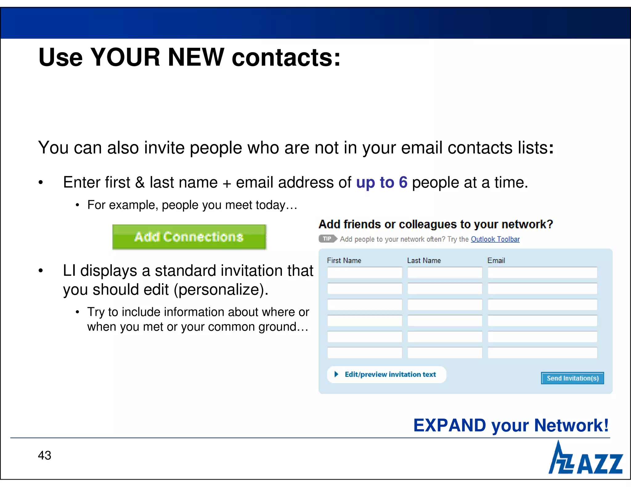Use YOUR NEW contacts:


You can also invite people who are not in your email contacts lists:
•    Enter first & last name + email address of up to 6 people at a time.
      • For example, people you meet today…




•    LI displays a standard invitation that
     you should edit (personalize).
      • Try to include information about where or
        when you met or your common ground…




                                                        EXPAND your Network!
43
 